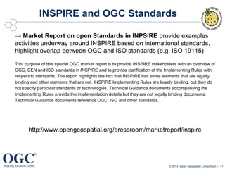 INSPIRE and OGC Standards
→ Market Report on open Standards in INPSIRE provide examples
activities underway around INSPIRE based on international standards,
highlight overlap between OGC and ISO standards (e.g. ISO 19115)
This purpose of this special OGC market report is to provide INSPIRE stakeholders with an overview of
OGC, CEN and ISO standards in INSPIRE and to provide clarification of the Implementing Rules with
respect to standards. The report highlights the fact that INSPIRE has some elements that are legally
binding and other elements that are not. INSPIRE Implementing Rules are legally binding, but they do
not specify particular standards or technologies. Technical Guidance documents accompanying the
Implementing Rules provide the implementation details but they are not legally binding documents.
Technical Guidance documents reference OGC, ISO and other standards.

http://www.opengeospatial.org/pressroom/marketreport/inspire

© 2013 Open Geospatial Consortium – 17

 
