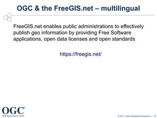 OGC & the FreeGIS.net – multilingual
FreeGIS.net enables public administrations to effectively
publish geo information by providing Free Software
applications, open data licenses and open standards
https://freegis.net/

© 2013 Open Geospatial Consortium – 19

 