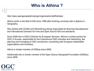 Who is Athina ?
http://www.opengeospatial.org/ogc/organization/staff/atrakas
Athina works in the field of GIS since 1998 after finishing university with a diploma in
Geography.
She worked with CCGIS and WhereGroup being responsible for Business Development
and International Outreach for Free and Open Source GIS and standards.
Since 2009 she is OGC's Director for European Services. Athina is contact person for
OGC in Europe, responsible for the Consortiums OGC activities and networking, like
planning and managing of OGC recruitment, connecting with European stakeholder
organisations and members.
Athina is charter member of OSGeo since 2008.
Additionally she is charter member of the Open Source Geospatial Foundation (OSGeo)
since 2008.

© 2013 Open Geospatial Consortium – 2

 
