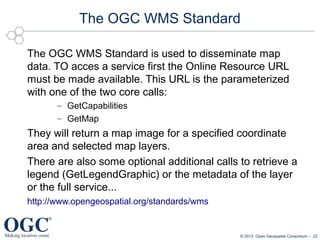 The OGC WMS Standard
The OGC WMS Standard is used to disseminate map
data. TO acces a service first the Online Resource URL
must be made available. This URL is the parameterized
with one of the two core calls:
– GetCapabilities
– GetMap

They will return a map image for a specified coordinate
area and selected map layers.
There are also some optional additional calls to retrieve a
legend (GetLegendGraphic) or the metadata of the layer
or the full service...
http://www.opengeospatial.org/standards/wms

© 2013 Open Geospatial Consortium – 22

 