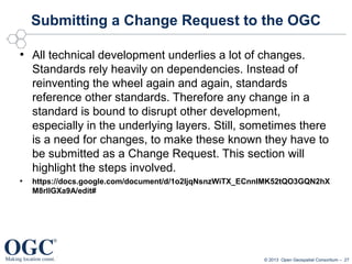 Submitting a Change Request to the OGC
●

●

All technical development underlies a lot of changes.
Standards rely heavily on dependencies. Instead of
reinventing the wheel again and again, standards
reference other standards. Therefore any change in a
standard is bound to disrupt other development,
especially in the underlying layers. Still, sometimes there
is a need for changes, to make these known they have to
be submitted as a Change Request. This section will
highlight the steps involved.
https://docs.google.com/document/d/1o2IjqNsnzWiTX_ECnnIMK52tQO3GQN2hX
M8rllGXa9A/edit#

© 2013 Open Geospatial Consortium – 27

 