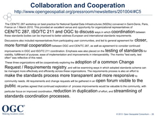 Collaboration and Cooperation
http://www.opengeospatial.org/pressroom/newsletters/201004/#C5
The CEN/TC 287 workshop on best practice for National Spatial Data Infrastructures (NSDIs) convened in Saint-Denis, Paris,
France on 1 March 2010. This provided an excellent venue and opportunity for organizational representatives of

CEN/TC 287, ISO/TC 211 and OGC to discuss ways in which coordination between
these standards bodies can be improved to better address European and international standards requirements.
Discussions also included representatives from participating user communities, and led to general agreement for

closer,

more formal cooperation between OGC and CEN/TC 287, as well as agreement to consider continued
improvements in OGC and ISO/TC 211 coordination. Emphasis was also placed on the testing of standards for
viability, fulfillment of purpose, ease of implementation and improvements in interoperability. The mantra "test early, test
often" was reflective of this need.
These three organizations will be cooperatively exploring the

adoption of a common Change

Request / Requirements registry, and will be examining ways in which adopted standards schema can
be managed more effectively and efficiently across these organizations. The requirements process is also an effort to

make the standards process more transparent and more responsive to
community needs. All requirements and change requests will be gathered in an open forum visible to the
public. All parties agreed that continued exploration of process improvements would be valuable to the community, with
particular focus on improved coordination, reduction in duplication of effort, and streamlining of
standards coordination processes.

© 2013 Open Geospatial Consortium – 28

 
