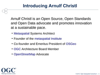 Introducing Arnulf Christl
Arnulf Christl is an Open Source, Open Standards
and Open Data advocate and promotes innovation
at a sustainable pace.
●

Metaspatial Systems Architect

●

Founder of the metaspatial Institute

●

Co-founder and Emeritus President of OSGeo

●

OGC Architecture Board Member

●

OpenStreetMap Advocate

© 2013 Open Geospatial Consortium – 3

 