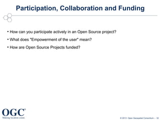 Participation, Collaboration and Funding

●

How can you participate actively in an Open Source project?

●

What does "Empowerment of the user" mean?

●

How are Open Source Projects funded?

© 2013 Open Geospatial Consortium – 32

 