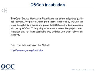 OSGeo Incubation

The Open Source Geospatial Foundation has setup a rigorous quality
assessment. Any project wishing to become endorsed by OSGeo has
to go through this process and prove that it follows the best practices
laid out by OSGeo. This quality assurance ensures that projects are
managed and run in a sustainable way and that users can rely on it's
longevity.

Find more information on the Web at:
http://www.osgeo.org/incubator

© 2013 Open Geospatial Consortium – 34

 