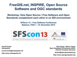 FreeGIS.net, INSPIRE, Open Source
Software and OGC standards
Workshop: How Open Source / Free Software and Open
Standards complement each other in an SDI environment
SFScon 13 – Free Software Conference
Bolzano, ITALY – 15. November 2013

Arnulf Christl
metaspatial
arnulf.christl@metaspatial.net
http://www.metaspatial.net

Dipl.-Geogr. Athina Trakas
Open Geospatial Consortium (OGC)
Director European Services
atrakas@opengeospatial.org
1
http://www.opengeospatial.org

 