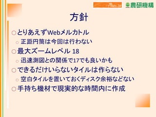 方針
○ とりあえずWebメルカトル
○

正距円筒は今回は行わない

○ 最大ズームレベル 18
○

迅速測図との関係で17でも良いかも

○ できるだけいらないタイルは作らない
○

空白タイルを置いておくディスク余裕などない

○ 手持ち機材で現実的な時間内に作成

 