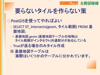 要らないタイルを作らない策
○ PostGISを使ってやればよい
○

SELECT ST_Intersects(geom, タイル範囲) FROM 基
盤地図;
• 基盤地図.geom (基盤地図テーブルの地物)と
タイル範囲がインタセクト(共通部分がある)している

Trueが返る場合のみタイル作成
※ 基盤地図テーブルは
実際はいくつかのテーブルに分かれています。
○

 