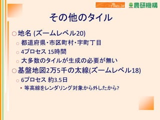 その他のタイル
○ 地名 (ズームレベル20)

都道府県・市区町村・字町丁目
○ 4プロセス 15時間
○ 大多数のタイルが生成の必要が無い
○

○ 基盤地図2万5千の太線(ズームレベル18)
○

6プロセス 約3.5日
• 等高線をレンダリング対象から外したから?

 