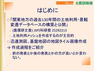 はじめに
○ 「関東地方の過去130年間の土地利用・景観

変遷データベースの構築と公開」
○
○

(農環研主査) JSPS科研費 25292213
土地利用メッシュを作成するのが主目的

○ 迅速測図、基盤地図の地図タイル画像作成

→ 作成過程をご紹介
○

前の発表とか後の発表とかの方が良いとか言わ
ない。

 