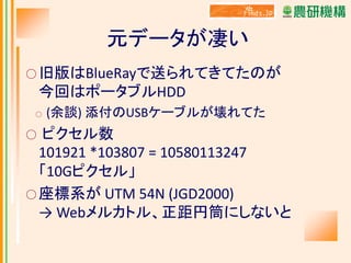 元データが凄い
○ 旧版はBlueRayで送られてきてたのが

今回はポータブルHDD
○

(余談) 添付のUSBケーブルが壊れてた

ピクセル数
101921 *103807 = 10580113247
「10Gピクセル」
○ 座標系が UTM 54N (JGD2000)
→ Webメルカトル、正距円筒にしないと
○

 