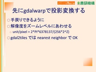先にgdalwarpで投影変換する
○ 手戻りできるように
○ 解像度をズームレベルにあわせる
○

unit/pixel = 2*PI*6378137/(256*2^Z)

○ gdal2tiles

では nearest neighbor で OK

 