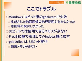 ここでトラブル
○ Windows

64ビット版のgdalwarpで失敗

生成された地図画像の地理範囲がおかしかった
○ 原因等の検討しなかった
○

○ 32ビットでは使用できるメモリが少ない

○ FreeBSD機で処理してWindows機に戻す
○ gdal2tiles
○

は 32ビット実行

使用メモリが少ない

 
