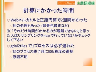 計算にかかった時間
○ Webメルカトルと正距円筒で2週間かかった

他の処理もあった (背景色修正など)
※ 「それだけ時間がかかるのが理解できない」と思っ
た人はリサンプリングをnearで行っていないかチェック
して下さい
○

○ gdal2tiles
○
○

で1プロセスは必ず遅れた

他のプロセス終了時に50%程度の進捗
原因不明

 