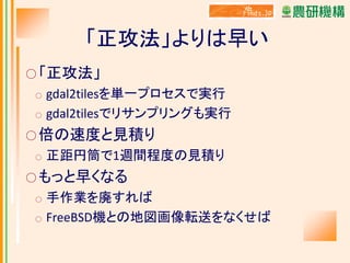 「正攻法」よりは早い
○ 「正攻法」

gdal2tilesを単一プロセスで実行
○ gdal2tilesでリサンプリングも実行
○

○ 倍の速度と見積り
○

正距円筒で1週間程度の見積り

○ もっと早くなる
○
○

手作業を廃すれば
FreeBSD機との地図画像転送をなくせば

 