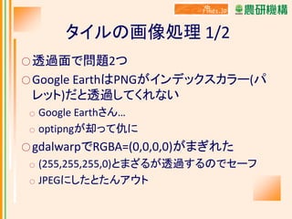 タイルの画像処理 1/2
○ 透過面で問題2つ
○ Google EarthはPNGがインデックスカラー(パ

レット)だと透過してくれない
○
○

Google Earthさん…
optipngが却って仇に

○ gdalwarpでRGBA=(0,0,0,0)がまぎれた
○
○

(255,255,255,0)とまざるが透過するのでセーフ
JPEGにしたとたんアウト

 