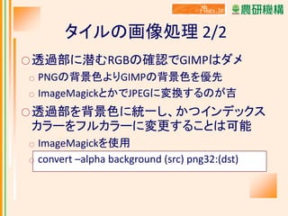 タイルの画像処理 2/2
○ 透過部に潜むRGBの確認でGIMPはダメ

PNGの背景色よりGIMPの背景色を優先
○ ImageMagickとかでJPEGに変換するのが吉
○

○ 透過部を背景色に統一し、かつインデックス

カラーをフルカラーに変更することは可能
○
○

ImageMagickを使用
convert –alpha background (src) png32:(dst)

 