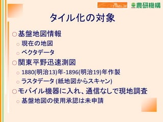 タイル化の対象
○ 基盤地図情報

現在の地図
○ ベクタデータ
○

○ 関東平野迅速測図
○
○

1880(明治13)年-1896(明治19)年作製
ラスタデータ (紙地図からスキャン)

○ モバイル機器に入れ、通信なしで現地調査
○

基盤地図の使用承認は未申請

 