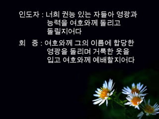 인도자 : 너희 권능 있는 자들아 영광과
      능력을 여호와께 돌리고
      돌릴지어다
회 중 : 여호와께 그의 이름에 합당한
      영광을 돌리며 거룩한 옷을
      입고 여호와께 예배할지어다
 