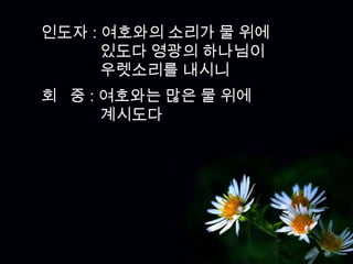 인도자 : 여호와의 소리가 물 위에
      있도다 영광의 하나님이
      우렛소리를 내시니
회 중 : 여호와는 많은 물 위에
      계시도다
 