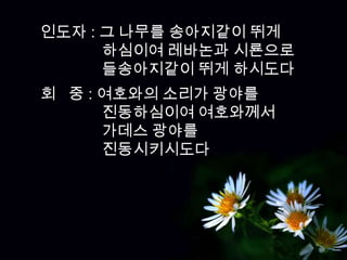 인도자 : 그 나무를 송아지같이 뛰게
      하심이여 레바논과 시룐으로
      들송아지같이 뛰게 하시도다
회 중 : 여호와의 소리가 광야를
      진동하심이여 여호와께서
      가데스 광야를
      진동시키시도다
 