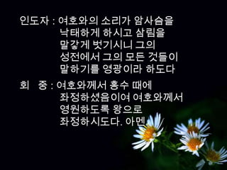 인도자 : 여호와의 소리가 암사슴을
      낙태하게 하시고 삼림을
      말갛게 벗기시니 그의
      성전에서 그의 모든 것들이
      말하기를 영광이라 하도다
회 중 : 여호와께서 홍수 때에
      좌정하셨음이여 여호와께서
      영원하도록 왕으로
      좌정하시도다. 아멘.
 