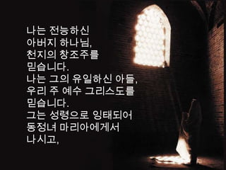 나는 전능하신
아버지 하나님,
천지의 창조주를
믿습니다.
나는 그의 유일하신 아들,
우리 주 예수 그리스도를
믿습니다.
그는 성령으로 잉태되어
동정녀 마리아에게서
나시고,
 