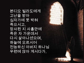 본디오 빌라도에게
고난을 받아
십자가에 못 박혀
죽으시고,
장사된 지 사흘만에
죽은 자 가운데서
다시 살아나셨으며,
하늘에 오르시어
전능하신 아버지 하나님
우편에 앉아 계시다가,
 