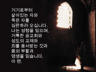 거기로부터
살아있는 자와
죽은 자를
심판하러 오십니다.
나는 성령을 믿으며,
거룩한 공교회와
성도의 교제와
죄를 용서받는 것과
몸의 부활과
영생을 믿습니다.
아 멘.
 