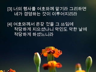 [3] 너의 행사를 여호와께 맡기라 그리하면
    네가 경영하는 것이 이루어지리라

[4] 여호와께서 온갖 것을 그 쓰임에
    적당하게 지으셨나니 악인도 악한 날에
    적당하게 하셨느니라
 