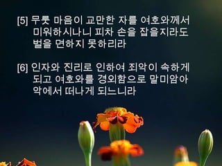 [5] 무룻 마음이 교만한 자를 여호와께서
    미워하시나니 피차 손을 잡을지라도
    벌을 면하지 못하리라

[6] 인자와 진리로 인하여 죄악이 속하게
    되고 여호와를 경외함으로 말미암아
    악에서 떠나게 되느니라
 