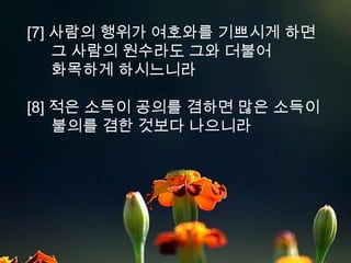 [7] 사람의 행위가 여호와를 기쁘시게 하면
    그 사람의 원수라도 그와 더불어
    화목하게 하시느니라

[8] 적은 소득이 공의를 겸하면 많은 소득이
    불의를 겸한 것보다 나으니라
 