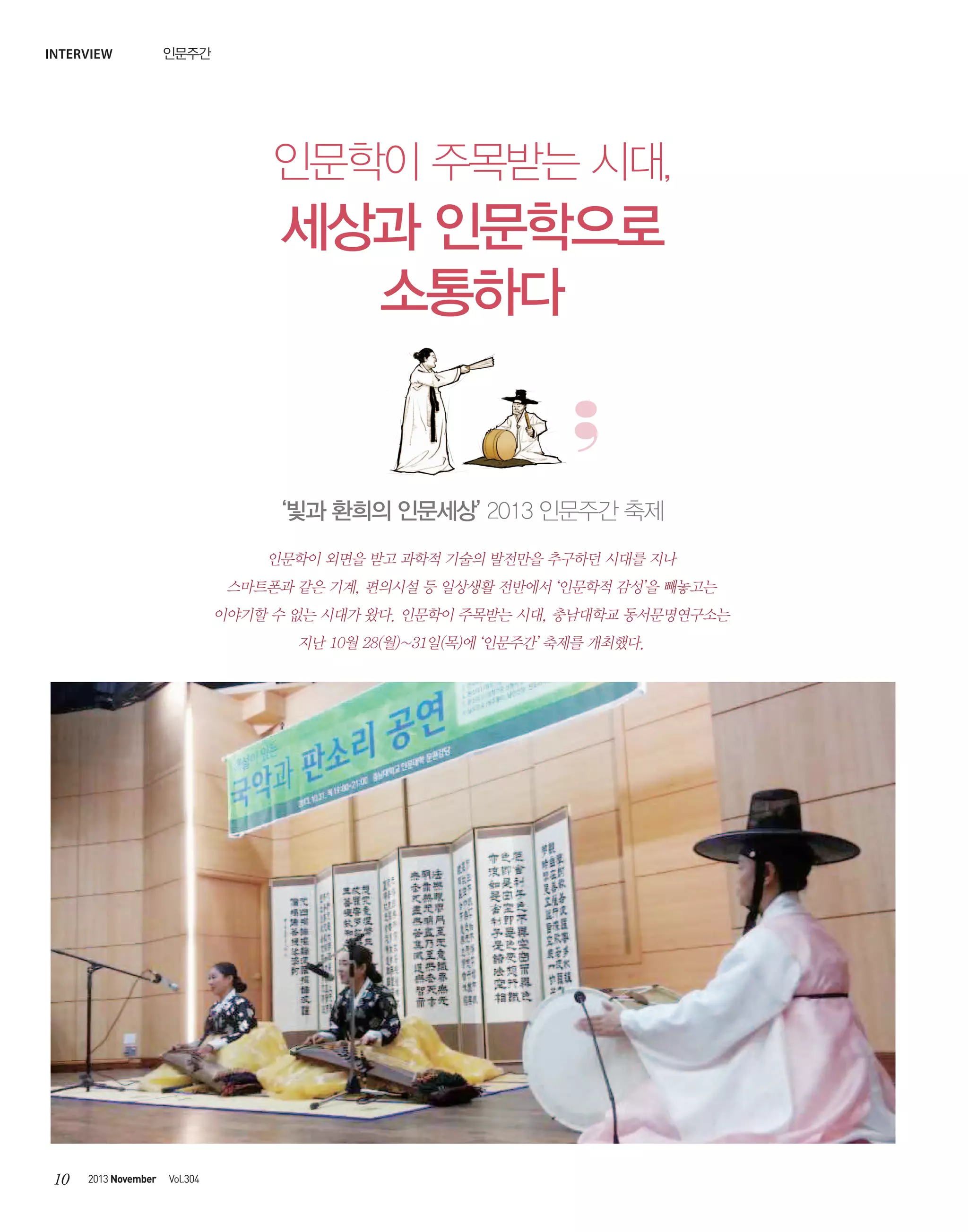 interview

인문주간

인문학이 주목받는 시대,

세상과 인문학으로
소통하다

‘빛과 환희의 인문세상’ 2013 인문주간 축제
인문학이 외면을 받고 과학적 기술의 발전만을 추구하던 시대를 지나
스마트폰과 같은 기계, 편의시설 등 일상생활 전반에서 ‘인문학적 감성’을 빼놓고는
이야기할 수 없는 시대가 왔다. 인문학이 주목받는 시대, 충남대학교 동서문명연구소는
지난 10월 28(월)~31일(목)에 ‘인문주간’ 축제를 개최했다.

10

2013 November

Vol.304

 