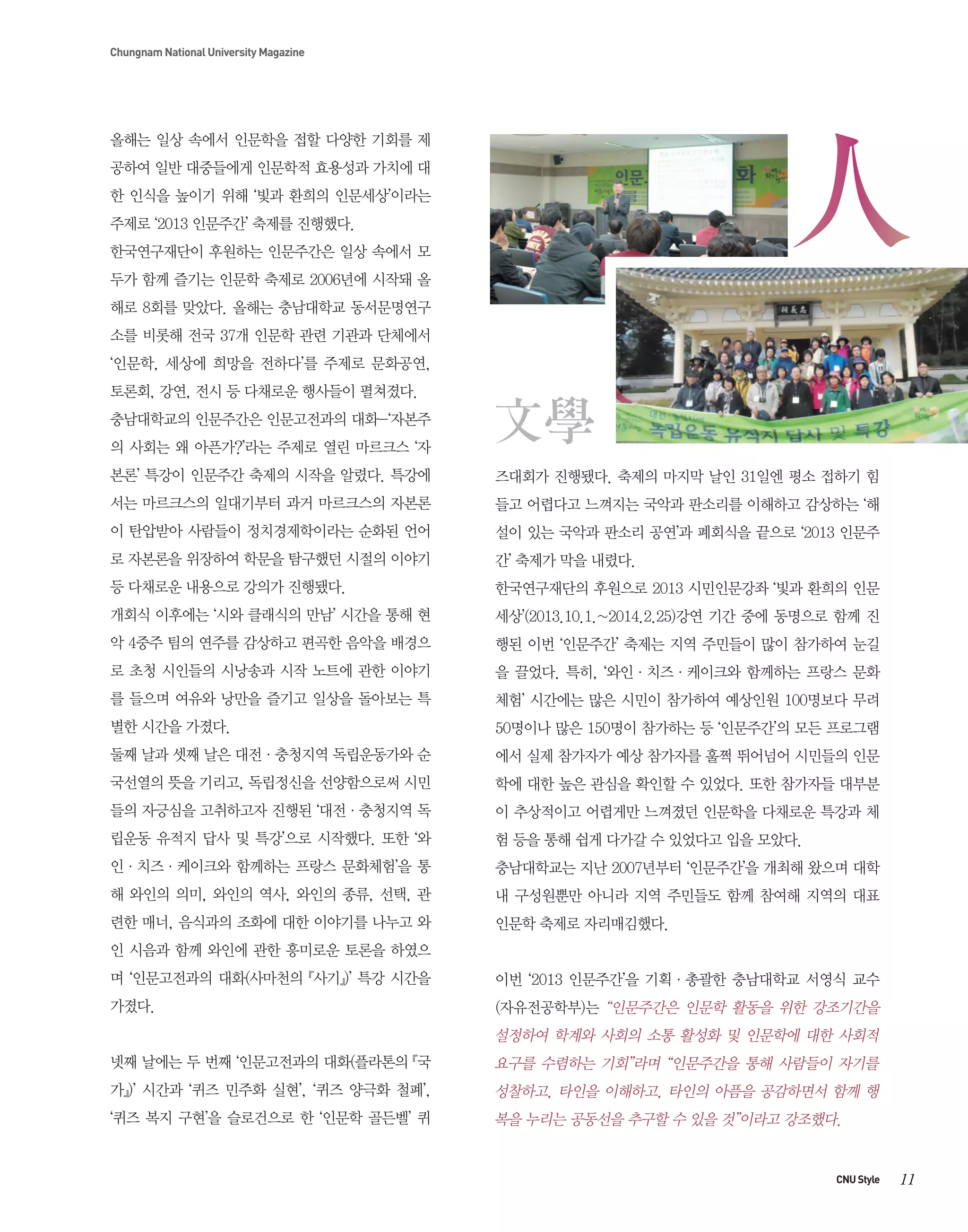 Chungnam National University Magazine

올해는 일상 속에서 인문학을 접할 다양한 기회를 제
공하여 일반 대중들에게 인문학적 효용성과 가치에 대
한 인식을 높이기 위해 ‘빛과 환희의 인문세상’이라는
주제로 ‘2013 인문주간’ 축제를 진행했다.
한국연구재단이 후원하는 인문주간은 일상 속에서 모
두가 함께 즐기는 인문학 축제로 2006년에 시작돼 올
해로 8회를 맞았다. 올해는 충남대학교 동서문명연구
소를 비롯해 전국 37개 인문학 관련 기관과 단체에서
‘인문학, 세상에 희망을 전하다’를 주제로 문화공연,
토론회, 강연, 전시 등 다채로운 행사들이 펼쳐졌다.
충남대학교의 인문주간은 인문고전과의 대화-‘자본주
의 사회는 왜 아픈가?’라는 주제로 열린 마르크스 ‘자
본론’ 특강이 인문주간 축제의 시작을 알렸다. 특강에

즈대회가 진행됐다. 축제의 마지막 날인 31일엔 평소 접하기 힘

서는 마르크스의 일대기부터 과거 마르크스의 자본론

들고 어렵다고 느껴지는 국악과 판소리를 이해하고 감상하는 ‘해

이 탄압받아 사람들이 정치경제학이라는 순화된 언어

설이 있는 국악과 판소리 공연’과 폐회식을 끝으로 ‘2013 인문주

로 자본론을 위장하여 학문을 탐구했던 시절의 이야기

간’ 축제가 막을 내렸다.

등 다채로운 내용으로 강의가 진행됐다.

한국연구재단의 후원으로 2013 시민인문강좌 ‘빛과 환희의 인문

개회식 이후에는 ‘시와 클래식의 만남’ 시간을 통해 현

세상’(2013.10.1.~2014.2.25)강연 기간 중에 동명으로 함께 진

악 4중주 팀의 연주를 감상하고 편곡한 음악을 배경으

행된 이번 ‘인문주간’ 축제는 지역 주민들이 많이 참가하여 눈길

로 초청 시인들의 시낭송과 시작 노트에 관한 이야기

을 끌었다. 특히, ‘와인·치즈·케이크와 함께하는 프랑스 문화

를 들으며 여유와 낭만을 즐기고 일상을 돌아보는 특

체험’ 시간에는 많은 시민이 참가하여 예상인원 100명보다 무려

별한 시간을 가졌다.

50명이나 많은 150명이 참가하는 등 ‘인문주간’의 모든 프로그램

둘째 날과 셋째 날은 대전·충청지역 독립운동가와 순

에서 실제 참가자가 예상 참가자를 훌쩍 뛰어넘어 시민들의 인문

국선열의 뜻을 기리고, 독립정신을 선양함으로써 시민

학에 대한 높은 관심을 확인할 수 있었다. 또한 참가자들 대부분

들의 자긍심을 고취하고자 진행된 ‘대전·충청지역 독

이 추상적이고 어렵게만 느껴졌던 인문학을 다채로운 특강과 체

립운동 유적지 답사 및 특강’으로 시작했다. 또한 ‘와

험 등을 통해 쉽게 다가갈 수 있었다고 입을 모았다.

인·치즈·케이크와 함께하는 프랑스 문화체험’을 통

충남대학교는 지난 2007년부터 ‘인문주간’을 개최해 왔으며 대학

해 와인의 의미, 와인의 역사, 와인의 종류, 선택, 관

내 구성원뿐만 아니라 지역 주민들도 함께 참여해 지역의 대표

련한 매너, 음식과의 조화에 대한 이야기를 나누고 와

인문학 축제로 자리매김했다.

인 시음과 함께 와인에 관한 흥미로운 토론을 하였으
며 ‘인문고전과의 대화(사마천의 『사기』)’ 특강 시간을

이번 ‘2013 인문주간’을 기획·총괄한 충남대학교 서영식 교수

가졌다.

(자유전공학부)는 “인문주간은 인문학 활동을 위한 강조기간을

설정하여 학계와 사회의 소통 활성화 및 인문학에 대한 사회적
넷째 날에는 두 번째 ‘인문고전과의 대화(플라톤의 『국

요구를 수렴하는 기회”라며 “인문주간을 통해 사람들이 자기를

가』)’ 시간과 ‘퀴즈 민주화 실현’, ‘퀴즈 양극화 철폐’,

성찰하고, 타인을 이해하고, 타인의 아픔을 공감하면서 함께 행

‘퀴즈 복지 구현’을 슬로건으로 한 ‘인문학 골든벨’ 퀴

복을 누리는 공동선을 추구할 수 있을 것”이라고 강조했다.

CNU Style

11

 