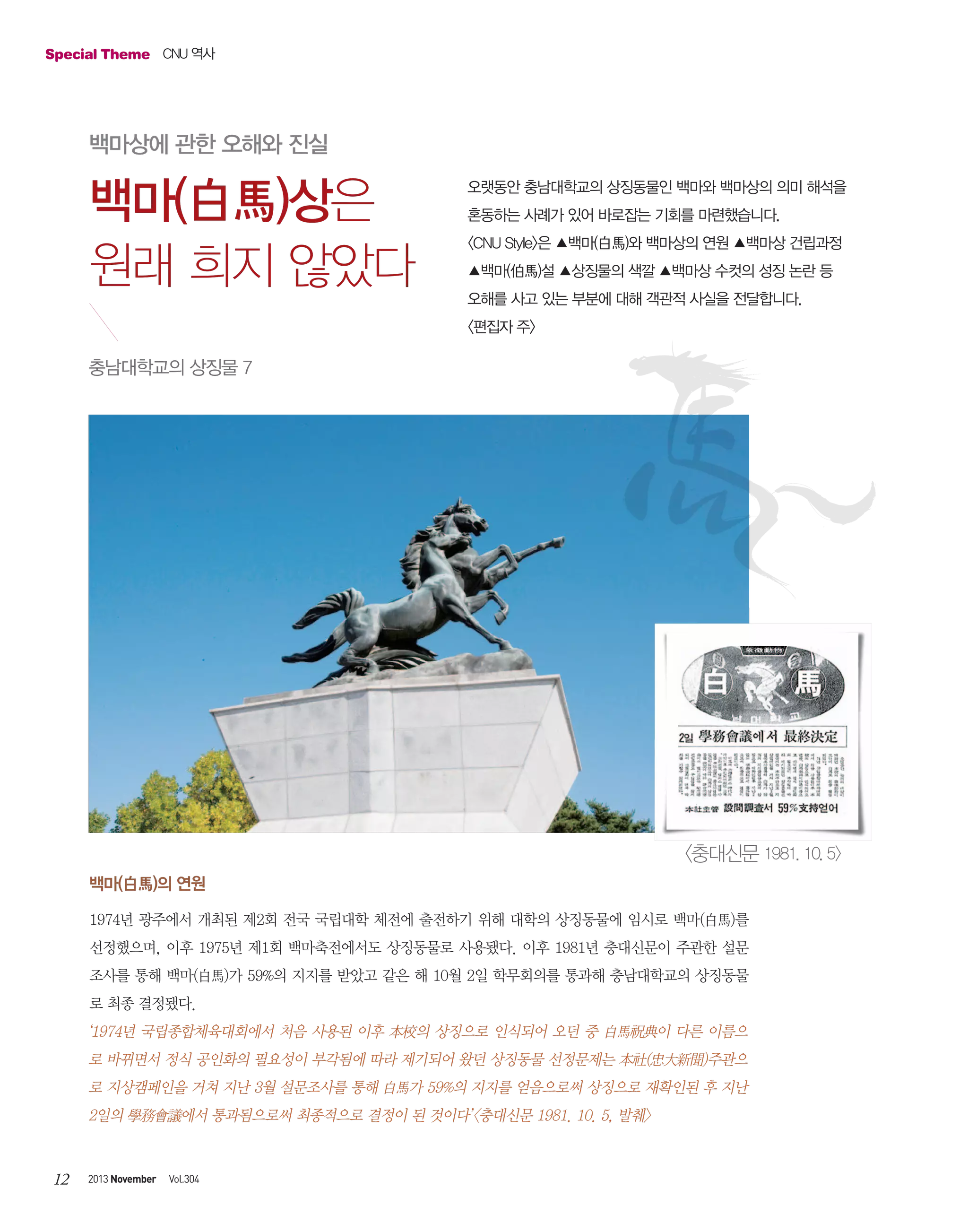 Special Theme CNU 역사

백마상에 관한 오해와 진실

백마(白馬)상은
원래 희지 않았다

오랫동안 충남대학교의 상징동물인 백마와 백마상의 의미 해석을
혼동하는 사례가 있어 바로잡는 기회를 마련했습니다.
<CNU Style>은 ▲백마(白馬)와 백마상의 연원 ▲백마상 건립과정
▲백마(伯馬)설 ▲상징물의 색깔 ▲백마상 수컷의 성징 논란 등
오해를 사고 있는 부분에 대해 객관적 사실을 전달합니다.
<편집자 주>

충남대학교의 상징물 7

<충대신문 1981. 10. 5>
백마(白馬)의 연원
1974년 광주에서 개최된 제2회 전국 국립대학 체전에 출전하기 위해 대학의 상징동물에 임시로 백마(白馬)를
선정했으며, 이후 1975년 제1회 백마축전에서도 상징동물로 사용됐다. 이후 1981년 충대신문이 주관한 설문
조사를 통해 백마(白馬)가 59%의 지지를 받았고 같은 해 10월 2일 학무회의를 통과해 충남대학교의 상징동물
로 최종 결정됐다.

‘1974년 국립종합체육대회에서 처음 사용된 이후 本校의 상징으로 인식되어 오던 중 白馬祝典이 다른 이름으
로 바뀌면서 정식 공인화의 필요성이 부각됨에 따라 제기되어 왔던 상징동물 선정문제는 本社(忠大新聞)주관으
로 지상캠페인을 거쳐 지난 3월 설문조사를 통해 白馬가 59%의 지지를 얻음으로써 상징으로 재확인된 후 지난
2일의 學務會議에서 통과됨으로써 최종적으로 결정이 된 것이다’<충대신문 1981. 10. 5, 발췌>

12

2013 November

Vol.304

 