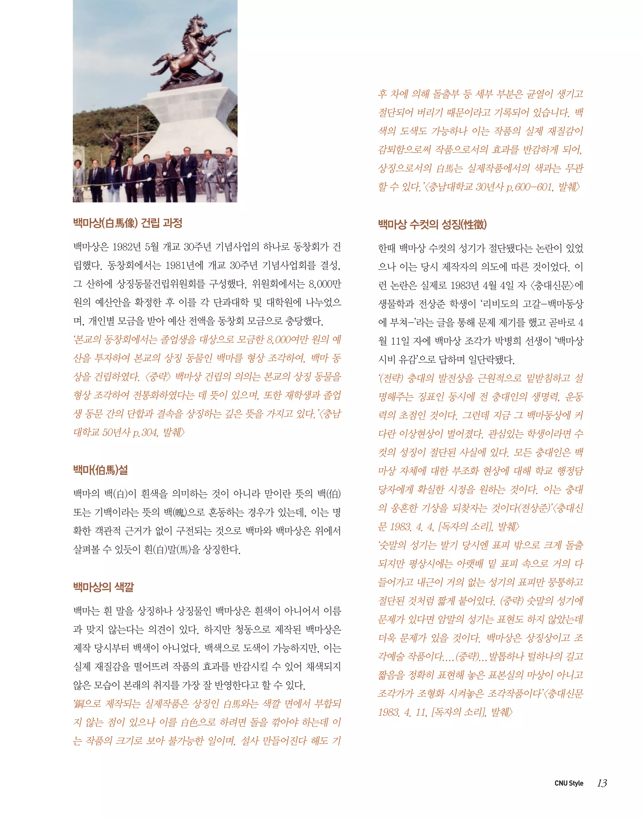 후 차에 의해 돌출부 등 세부 부분은 균열이 생기고
절단되어 버리기 때문이라고 기록되어 있습니다. 백
색의 도색도 가능하나 이는 작품의 실제 재질감이
감퇴함으로써 작품으로서의 효과를 반감하게 되어,
상징으로서의 白馬는 실제작품에서의 색과는 무관
할 수 있다.’<충남대학교 30년사 p.600-601, 발췌>

백마상(白馬像) 건립 과정

백마상 수컷의 성징(性徵)

백마상은 1982년 5월 개교 30주년 기념사업의 하나로 동창회가 건

한때 백마상 수컷의 성기가 절단됐다는 논란이 있었

립했다. 동창회에서는 1981년에 개교 30주년 기념사업회를 결성,

으나 이는 당시 제작자의 의도에 따른 것이었다. 이

그 산하에 상징동물건립위원회를 구성했다. 위원회에서는 8,000만

런 논란은 실제로 1983년 4월 4일 자 <충대신문>에

원의 예산안을 확정한 후 이를 각 단과대학 및 대학원에 나누었으

생물학과 전상준 학생이 ‘리비도의 고갈-백마동상

며, 개인별 모금을 받아 예산 전액을 동창회 모금으로 충당했다.

에 부쳐-’라는 글을 통해 문제 제기를 했고 곧바로 4

‘본교의 동창회에서는 졸업생을 대상으로 모금한 8,000여만 원의 예

월 11일 자에 백마상 조각가 박병희 선생이 ‘백마상

산을 투자하여 본교의 상징 동물인 백마를 형상 조각하여, 백마 동

시비 유감’으로 답하며 일단락됐다.

상을 건립하였다. <중략> 백마상 건립의 의의는 본교의 상징 동물을

‘(전략) 충대의 발전상을 근원적으로 밑받침하고 설

형상 조각하여 전통화하였다는 데 뜻이 있으며, 또한 재학생과 졸업

명해주는 징표인 동시에 전 충대인의 생명력, 운동

생 동문 간의 단합과 결속을 상징하는 깊은 뜻을 가지고 있다.’<충남

력의 초점인 것이다. 그런데 지금 그 백마동상에 커

대학교 50년사 p.304, 발췌>

다란 이상현상이 벌어졌다. 관심있는 학생이라면 수
컷의 성징이 절단된 사실에 있다. 모든 충대인은 백

백마(伯馬)설

마상 자체에 대한 부조화 현상에 대해 학교 행정담

백마의 백(白)이 흰색을 의미하는 것이 아니라 맏이란 뜻의 백(伯)

당자에게 확실한 시정을 원하는 것이다. 이는 충대

또는 기백이라는 뜻의 백(魄)으로 혼동하는 경우가 있는데, 이는 명

의 웅혼한 기상을 되찾자는 것이다(전상준)’<충대신

확한 객관적 근거가 없이 구전되는 것으로 백마와 백마상은 위에서

문 1983. 4. 4, [독자의 소리], 발췌>

살펴볼 수 있듯이 흰(白)말(馬)을 상징한다.

‘숫말의 성기는 발기 당시엔 표피 밖으로 크게 돌출
되지만 평상시에는 아랫배 밑 표피 속으로 거의 다

백마상의 색깔
백마는 흰 말을 상징하나 상징물인 백마상은 흰색이 아니어서 이름
과 맞지 않는다는 의견이 있다. 하지만 청동으로 제작된 백마상은
제작 당시부터 백색이 아니었다. 백색으로 도색이 가능하지만, 이는
실제 재질감을 떨어뜨려 작품의 효과를 반감시킬 수 있어 채색되지
않은 모습이 본래의 취지를 가장 잘 반영한다고 할 수 있다.

‘銅으로 제작되는 실제작품은 상징인 白馬와는 색깔 면에서 부합되
지 않는 점이 있으나 이를 白色으로 하려면 돌을 깎아야 하는데 이

들어가고 내근이 거의 없는 성기의 표피만 뭉퉁하고
절단된 것처럼 짧게 붙어있다. (중략) 숫말의 성기에
문제가 있다면 암말의 성기는 표현도 하지 않았는데
더욱 문제가 있을 것이다. 백마상은 상징상이고 조
각예술 작품이다....(중략)...발톱하나 털하나의 길고
짧음을 정확히 표현해 놓은 표본실의 마상이 아니고
조각가가 조형화 시켜놓은 조각작품이다’<충대신문
1983. 4. 11, [독자의 소리], 발췌>

는 작품의 크기로 보아 불가능한 일이며, 설사 만들어진다 해도 기

CNU Style

13

 