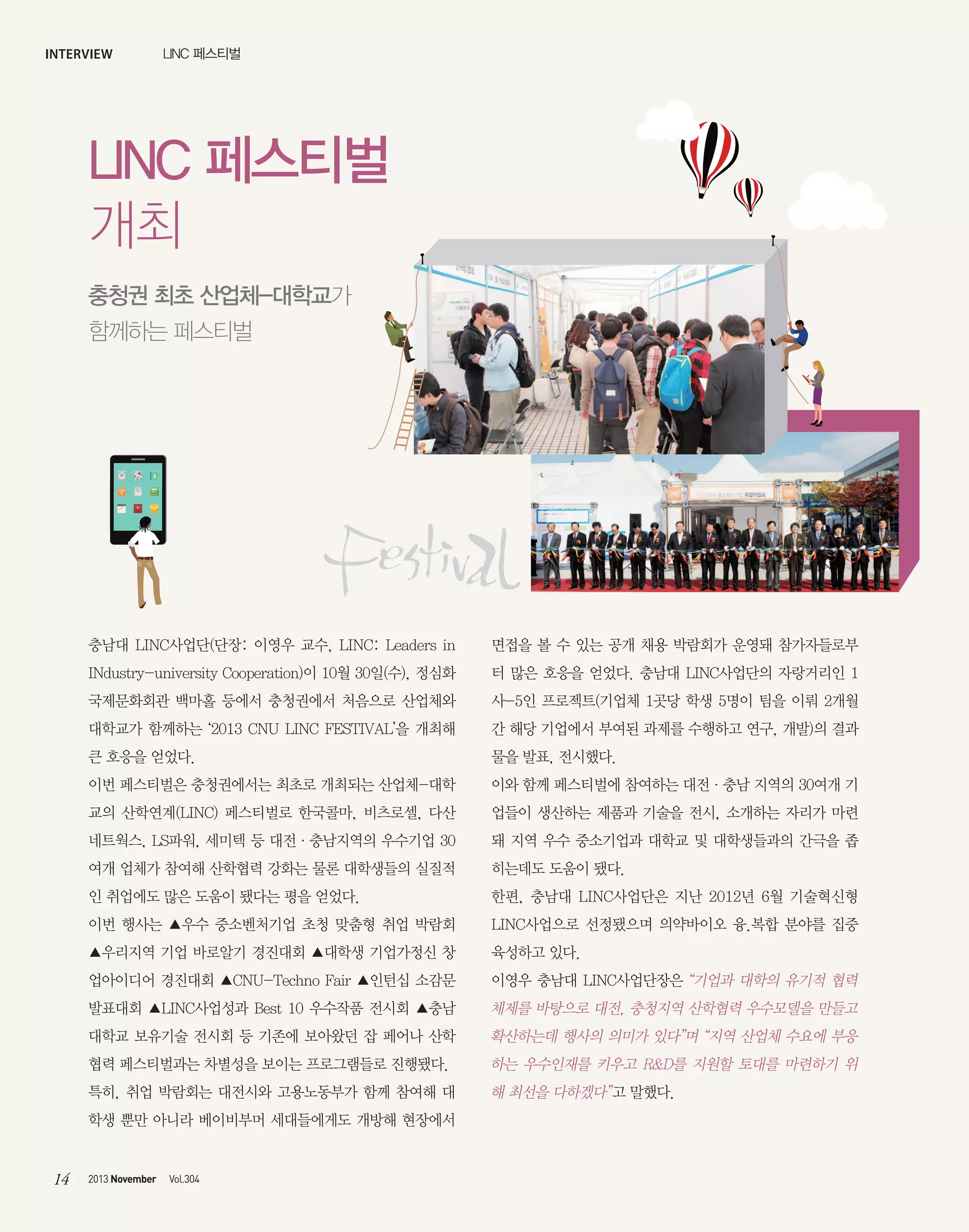interview

LINC 페스티벌

LINC 페스티벌
개최
충청권 최초 산업체-대학교가
함께하는 페스티벌

충남대 LINC사업단(단장: 이영우 교수, LINC: Leaders in

면접을 볼 수 있는 공개 채용 박람회가 운영돼 참가자들로부

INdustry-university Cooperation)이 10월 30일(수), 정심화

터 많은 호응을 얻었다. 충남대 LINC사업단의 자랑거리인 1

국제문화회관 백마홀 등에서 충청권에서 처음으로 산업체와

사-5인 프로젝트(기업체 1곳당 학생 5명이 팀을 이뤄 2개월

대학교가 함께하는 ‘2013 CNU LINC FESTIVAL’을 개최해

간 해당 기업에서 부여된 과제를 수행하고 연구, 개발)의 결과

큰 호응을 얻었다.

물을 발표, 전시했다.

이번 페스티벌은 충청권에서는 최초로 개최되는 산업체-대학

이와 함께 페스티벌에 참여하는 대전·충남 지역의 30여개 기

교의 산학연계(LINC) 페스티벌로 한국콜마, 비츠로셀, 다산

업들이 생산하는 제품과 기술을 전시, 소개하는 자리가 마련

네트웍스, LS파워, 세미텍 등 대전·충남지역의 우수기업 30

돼 지역 우수 중소기업과 대학교 및 대학생들과의 간극을 좁

여개 업체가 참여해 산학협력 강화는 물론 대학생들의 실질적

히는데도 도움이 됐다.

인 취업에도 많은 도움이 됐다는 평을 얻었다.

한편, 충남대 LINC사업단은 지난 2012년 6월 기술혁신형

이번 행사는 ▲우수 중소벤처기업 초청 맞춤형 취업 박람회

LINC사업으로 선정됐으며 의약바이오 융.복합 분야를 집중

▲우리지역 기업 바로알기 경진대회 ▲대학생 기업가정신 창

육성하고 있다.

업아이디어 경진대회 ▲CNU-Techno Fair ▲인턴십 소감문

이영우 충남대 LINC사업단장은 “기업과 대학의 유기적 협력

발표대회 ▲LINC사업성과 Best 10 우수작품 전시회 ▲충남

체제를 바탕으로 대전, 충청지역 산학협력 우수모델을 만들고

대학교 보유기술 전시회 등 기존에 보아왔던 잡 페어나 산학

확산하는데 행사의 의미가 있다”며 “지역 산업체 수요에 부응

협력 페스티벌과는 차별성을 보이는 프로그램들로 진행됐다.

하는 우수인재를 키우고 R&D를 지원할 토대를 마련하기 위

특히, 취업 박람회는 대전시와 고용노동부가 함께 참여해 대

해 최선을 다하겠다”고 말했다.

학생 뿐만 아니라 베이비부머 세대들에게도 개방해 현장에서

14

2013 November

Vol.304

 