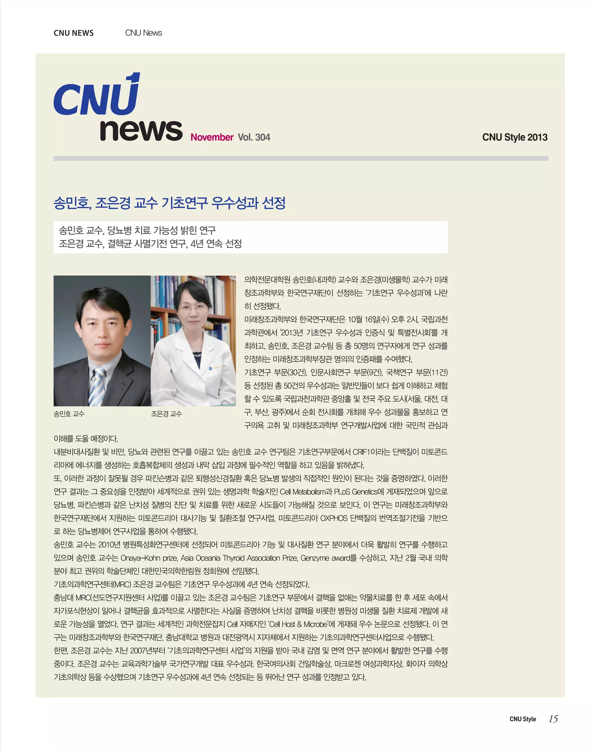 CNU news

CNU News

news

November Vol. 304

CNU Style 2013

송민호, 조은경 교수 기초연구 우수성과 선정
송민호 교수, 당뇨병 치료 가능성 밝힌 연구
조은경 교수, 결핵균 사멸기전 연구, 4년 연속 선정

의학전문대학원 송민호(내과학) 교수와 조은경(미생물학) 교수가 미래
창조과학부와 한국연구재단이 선정하는 ‘기초연구 우수성과’에 나란
히 선정됐다.
미래창조과학부와 한국연구재단은 10월 16일(수) 오후 2시, 국립과천
과학관에서 '2013년 기초연구 우수성과 인증식 및 특별전시회'를 개
최하고, 송민호, 조은경 교수팀 등 총 50명의 연구자에게 연구 성과를
인정하는 미래창조과학부장관 명의의 인증패를 수여했다.
기초연구 부문(30건), 인문사회연구 부문(9건), 국책연구 부문(11건)
등 선정된 총 50건의 우수성과는 일반인들이 보다 쉽게 이해하고 체험
할 수 있도록 국립과천과학관 중앙홀 및 전국 주요 도시(서울, 대전, 대
송민호 교수

조은경 교수

구, 부산, 광주)에서 순회 전시회를 개최해 우수 성과물을 홍보하고 연
구의욕 고취 및 미래창조과학부 연구개발사업에 대한 국민적 관심과

이해를 도울 예정이다.
내분비대사질환 및 비만, 당뇨와 관련된 연구를 이끌고 있는 송민호 교수 연구팀은 기초연구부문에서 CRIF1이라는 단백질이 미토콘드
리아에 에너지를 생성하는 호흡복합체의 생성과 내막 삽입 과정에 필수적인 역할을 하고 있음을 밝혀냈다.
또, 이러한 과정이 잘못될 경우 파킨슨병과 같은 퇴행성신경질환 혹은 당뇨병 발생의 직접적인 원인이 된다는 것을 증명하였다. 이러한
연구 결과는 그 중요성을 인정받아 세계적으로 권위 있는 생명과학 학술지인 Cell Metabolism과 PLoS Genetics에 게재되었으며 앞으로
당뇨병, 파킨슨병과 같은 난치성 질병의 진단 및 치료를 위한 새로운 시도들이 가능해질 것으로 보인다. 이 연구는 미래창조과학부와
한국연구재단에서 지원하는 미토콘드리아 대사기능 및 질환조절 연구사업, 미토콘드리아 OXPHOS 단백질의 번역조절기전을 기반으
로 하는 당뇨병제어 연구사업을 통하여 수행됐다.
송민호 교수는 2010년 병원특성화연구센터에 선정되어 미토콘드리아 기능 및 대사질환 연구 분야에서 더욱 활발히 연구를 수행하고
있으며 송민호 교수는 Onaya-Kohn prize, Asia Oceania Thyroid Association Prize, Genzyme award를 수상하고, 지난 2월 국내 의학
분야 최고 권위의 학술단체인 대한민국의학한림원 정회원에 선임됐다.
기초의과학연구센터(MRC) 조은경 교수팀은 기초연구 우수성과에 4년 연속 선정되었다.
충남대 MRC(선도연구지원센터 사업)를 이끌고 있는 조은경 교수팀은 기초연구 부문에서 결핵을 없애는 약물치료를 한 후 세포 속에서
자가포식현상이 일어나 결핵균을 효과적으로 사멸한다는 사실을 증명하여 난치성 결핵을 비롯한 병원성 미생물 질환 치료제 개발에 새
로운 가능성을 열었다. 연구 결과는 세계적인 과학전문잡지 Cell 자매지인 ‘Cell Host & Microbe’에 게재돼 우수 논문으로 선정됐다. 이 연
구는 미래창조과학부와 한국연구재단, 충남대학교 병원과 대전광역시 지자체에서 지원하는 기초의과학연구센터사업으로 수행됐다.
한편, 조은경 교수는 지난 2007년부터 ‘기초의과학연구센터 사업’의 지원을 받아 국내 감염 및 면역 연구 분야에서 활발한 연구를 수행
중이다. 조은경 교수는 교육과학기술부 국가연구개발 대표 우수성과, 한국여의사회 건일학술상, 마크로젠 여성과학자상, 화이자 의학상
기초의학상 등을 수상했으며 기초연구 우수성과에 4년 연속 선정되는 등 뛰어난 연구 성과를 인정받고 있다.

CNU Style

15

 