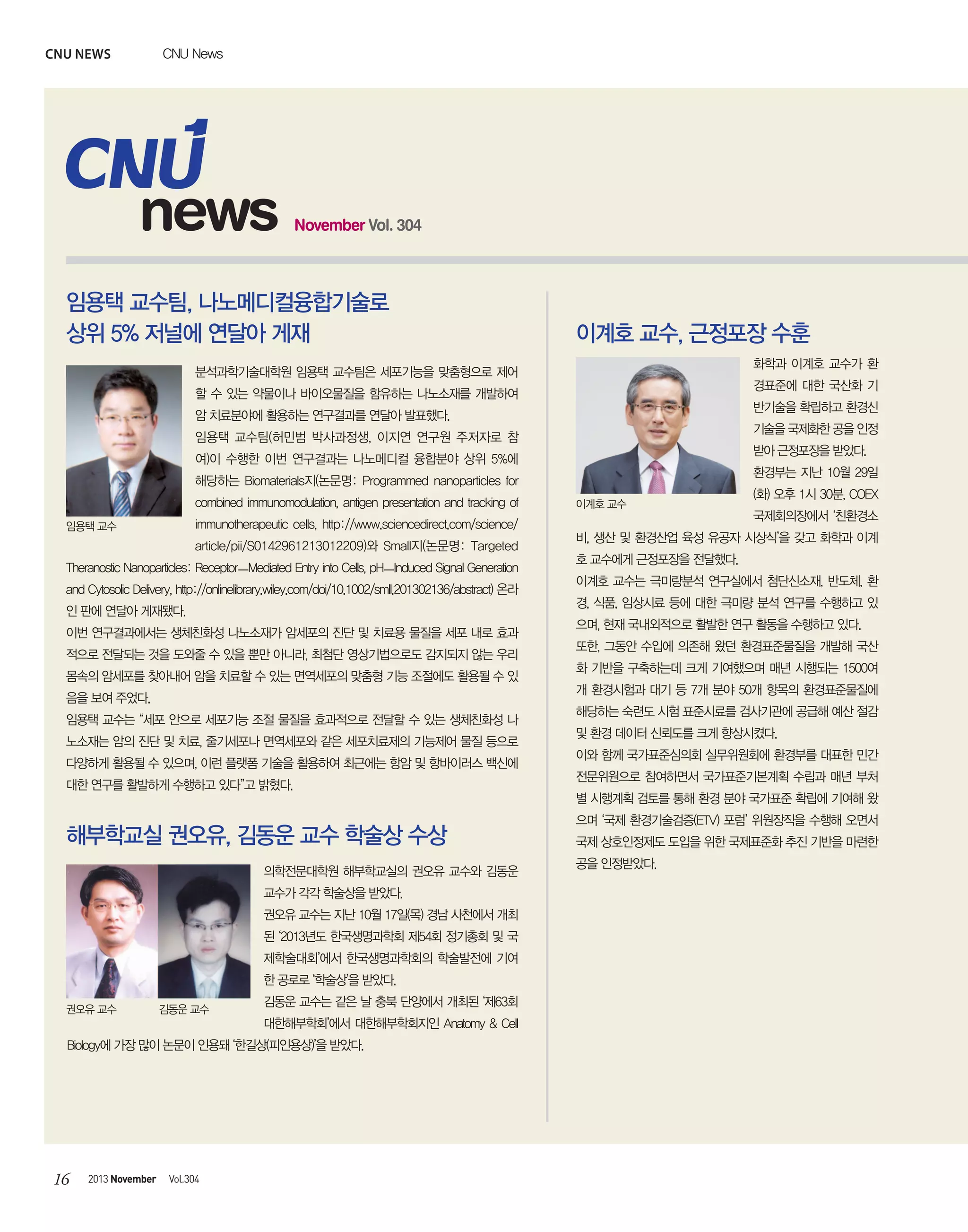CNU news

CNU News

news

November Vol. 304

임용택 교수팀, 나노메디컬융합기술로
상위 5% 저널에 연달아 게재

이계호 교수, 근정포장 수훈
화학과 이계호 교수가 환

분석과학기술대학원 임용택 교수팀은 세포기능을 맞춤형으로 제어

경표준에 대한 국산화 기

할 수 있는 약물이나 바이오물질을 함유하는 나노소재를 개발하여

반기술을 확립하고 환경신

암 치료분야에 활용하는 연구결과를 연달아 발표했다.

기술을 국제화한 공을 인정

임용택 교수팀(허민범 박사과정생, 이지연 연구원 주저자로 참

받아 근정포장을 받았다.

여)이 수행한 이번 연구결과는 나노메디컬 융합분야 상위 5%에

환경부는 지난 10월 29일

해당하는 Biomaterials지(논문명: Programmed nanoparticles for
combined immunomodulation, antigen presentation and tracking of
immunotherapeutic cells, http://www.sciencedirect.com/science/

임용택 교수

article/pii/S0142961213012209)와 Small지(논문명: Targeted
Theranostic Nanoparticles: ReceptorㅡMediated Entry into Cells, pHㅡInduced Signal Generation
and Cytosolic Delivery, http://onlinelibrary.wiley.com/doi/10.1002/smll.201302136/abstract) 온라
인 판에 연달아 게재됐다.
이번 연구결과에서는 생체친화성 나노소재가 암세포의 진단 및 치료용 물질을 세포 내로 효과
적으로 전달되는 것을 도와줄 수 있을 뿐만 아니라, 최첨단 영상기법으로도 감지되지 않는 우리
몸속의 암세포를 찾아내어 암을 치료할 수 있는 면역세포의 맞춤형 기능 조절에도 활용될 수 있
음을 보여 주었다.
임용택 교수는 “세포 안으로 세포기능 조절 물질을 효과적으로 전달할 수 있는 생체친화성 나
노소재는 암의 진단 및 치료, 줄기세포나 면역세포와 같은 세포치료제의 기능제어 물질 등으로
다양하게 활용될 수 있으며, 이런 플랫폼 기술을 활용하여 최근에는 항암 및 항바이러스 백신에
대한 연구를 활발하게 수행하고 있다”고 밝혔다.

해부학교실 권오유, 김동운 교수 학술상 수상
의학전문대학원 해부학교실의 권오유 교수와 김동운
교수가 각각 학술상을 받았다.
권오유 교수는 지난 10월 17일(목) 경남 사천에서 개최
된 ‘2013년도 한국생명과학회 제54회 정기총회 및 국
제학술대회’에서 한국생명과학회의 학술발전에 기여
한 공로로 ‘학술상’을 받았다.
권오유 교수

김동운 교수

김동운 교수는 같은 날 충북 단양에서 개최된 ‘제63회
대한해부학회’에서 대한해부학회지인 Anatomy & Cell

Biology에 가장 많이 논문이 인용돼 ‘한길상(피인용상)’을 받았다.

16

2013 November

Vol.304

이계호 교수

(화) 오후 1시 30분, COEX
국제회의장에서 ‘친환경소

비, 생산 및 환경산업 육성 유공자 시상식’을 갖고 화학과 이계
호 교수에게 근정포장을 전달했다.
이계호 교수는 극미량분석 연구실에서 첨단신소재, 반도체, 환
경, 식품, 임상시료 등에 대한 극미량 분석 연구를 수행하고 있
으며, 현재 국내외적으로 활발한 연구 활동을 수행하고 있다.
또한, 그동안 수입에 의존해 왔던 환경표준물질을 개발해 국산
화 기반을 구축하는데 크게 기여했으며 매년 시행되는 1500여
개 환경시험과 대기 등 7개 분야 50개 항목의 환경표준물질에
해당하는 숙련도 시험 표준시료를 검사기관에 공급해 예산 절감
및 환경 데이터 신뢰도를 크게 향상시켰다.
이와 함께 국가표준심의회 실무위원회에 환경부를 대표한 민간
전문위원으로 참여하면서 국가표준기본계획 수립과 매년 부처
별 시행계획 검토를 통해 환경 분야 국가표준 확립에 기여해 왔
으며 ‘국제 환경기술검증(ETV) 포럼’ 위원장직을 수행해 오면서
국제 상호인정제도 도입을 위한 국제표준화 추진 기반을 마련한
공을 인정받았다.

 