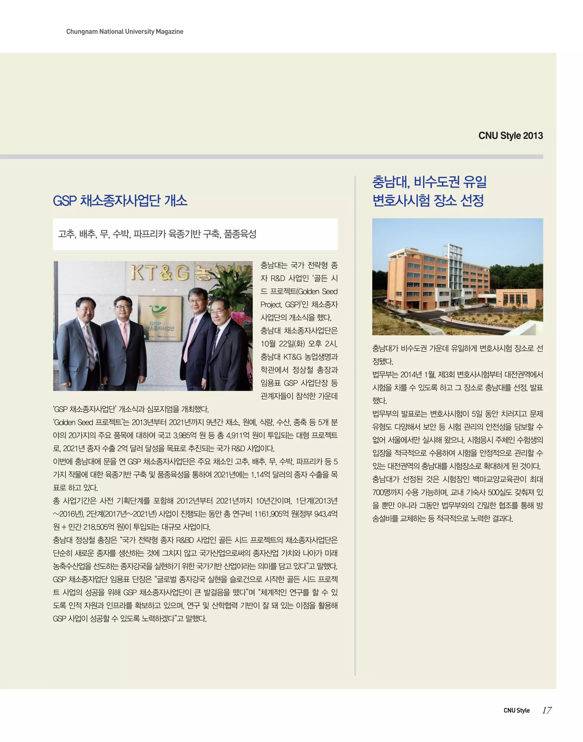 Chungnam National University Magazine

CNU Style 2013

충남대, 비수도권 유일
변호사시험 장소 선정

GSP 채소종자사업단 개소
고추, 배추, 무, 수박, 파프리카 육종기반 구축, 품종육성
충남대는 국가 전략형 종
자 R&D 사업인 ‘골든 시
드 프로젝트(Golden Seed
Project, GSP)’인 채소종자
사업단의 개소식을 했다.
충남대 채소종자사업단은
10월 22일(화) 오후 2시,
충남대 KT&G 농업생명과
학관에서 정상철 총장과
임용표 GSP 사업단장 등
관계자들이 참석한 가운데
‘GSP 채소종자사업단’ 개소식과 심포지엄을 개최했다.
‘Golden Seed 프로젝트’는 2013년부터 2021년까지 9년간 채소, 원예, 식량, 수산, 종축 등 5개 분
야의 20가지의 주요 품목에 대하여 국고 3,985억 원 등 총 4,911억 원이 투입되는 대형 프로젝트
로, 2021년 종자 수출 2억 달러 달성을 목표로 추진되는 국가 R&D 사업이다.
이번에 충남대에 문을 연 GSP 채소종자사업단은 주요 채소인 고추, 배추, 무, 수박, 파프리카 등 5
가지 작물에 대한 육종기반 구축 및 품종육성을 통하여 2021년에는 1.14억 달러의 종자 수출을 목
표로 하고 있다.
총 사업기간은 사전 기획단계를 포함해 2012년부터 2021년까지 10년간이며, 1단계(2013년
~2016년), 2단계(2017년~2021년) 사업이 진행되는 동안 총 연구비 1161.905억 원(정부 943.4억

충남대가 비수도권 가운데 유일하게 변호사시험 장소로 선
정됐다.
법무부는 2014년 1월, 제3회 변호사시험부터 대전권역에서
시험을 치를 수 있도록 하고 그 장소로 충남대를 선정, 발표
했다.
법무부의 발표로는 변호사시험이 5일 동안 치러지고 문제
유형도 다양해서 보안 등 시험 관리의 안전성을 담보할 수
없어 서울에서만 실시해 왔으나, 시험응시 주체인 수험생의
입장을 적극적으로 수용하여 시험을 안정적으로 관리할 수
있는 대전권역의 충남대를 시험장소로 확대하게 된 것이다.
충남대가 선정된 것은 시험장인 백마교양교육관이 최대
700명까지 수용 가능하며, 교내 기숙사 500실도 갖춰져 있
을 뿐만 아니라 그동안 법무부와의 긴밀한 협조를 통해 방
송설비를 교체하는 등 적극적으로 노력한 결과다.

원 + 민간 218.505억 원)이 투입되는 대규모 사업이다.
충남대 정상철 총장은 “국가 전략형 종자 R&BD 사업인 골든 시드 프로젝트의 채소종자사업단은
단순히 새로운 종자를 생산하는 것에 그치지 않고 국가산업으로써의 종자산업 가치와 나아가 미래
농축수산업을 선도하는 종자강국을 실현하기 위한 국가기반 산업이라는 의미를 담고 있다”고 말했다.
GSP 채소종자업단 임용표 단장은 “글로벌 종자강국 실현을 슬로건으로 시작한 골든 시드 프로젝
트 사업의 성공을 위해 GSP 채소종자사업단이 큰 발걸음을 뗐다”며 “체계적인 연구를 할 수 있
도록 인적 자원과 인프라를 확보하고 있으며, 연구 및 산학협력 기반이 잘 돼 있는 이점을 활용해
GSP 사업이 성공할 수 있도록 노력하겠다”고 말했다.

CNU Style

17

 
