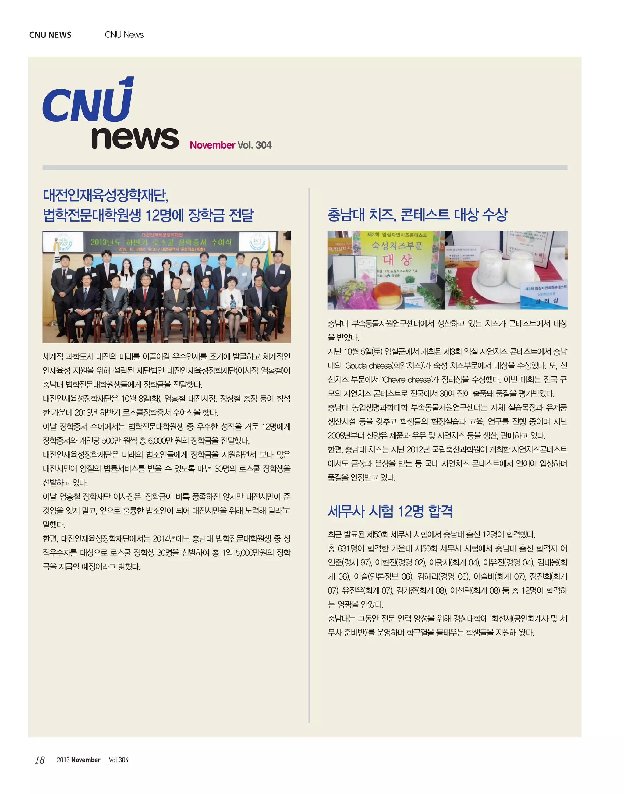 CNU news

CNU News

news

November Vol. 304

대전인재육성장학재단,
법학전문대학원생 12명에 장학금 전달

충남대 치즈, 콘테스트 대상 수상

충남대 부속동물자원연구센터에서 생산하고 있는 치즈가 콘테스트에서 대상
을 받았다.
세계적 과학도시 대전의 미래를 이끌어갈 우수인재를 조기에 발굴하고 체계적인
인재육성 지원을 위해 설립된 재단법인 대전인재육성장학재단(이사장 염홍철)이
충남대 법학전문대학원생들에게 장학금을 전달했다.
대전인재육성장학재단은 10월 8일(화), 염홍철 대전시장, 정상철 총장 등이 참석
한 가운데 2013년 하반기 로스쿨장학증서 수여식을 했다.
이날 장학증서 수여에서는 법학전문대학원생 중 우수한 성적을 거둔 12명에게
장학증서와 개인당 500만 원씩 총 6,000만 원의 장학금을 전달했다.
대전인재육성장학재단은 미래의 법조인들에게 장학금을 지원하면서 보다 많은
대전시민이 양질의 법률서비스를 받을 수 있도록 매년 30명의 로스쿨 장학생을

지난 10월 5일(토) 임실군에서 개최된 제3회 임실 자연치즈 콘테스트에서 충남
대의 ‘Gouda cheese(학암치즈)’가 숙성 치즈부문에서 대상을 수상했다. 또, 신
선치즈 부문에서 ‘Chevre cheese’가 장려상을 수상했다. 이번 대회는 전국 규
모의 자연치즈 콘테스트로 전국에서 30여 점이 출품돼 품질을 평가받았다.
충남대 농업생명과학대학 부속동물자원연구센터는 자체 실습목장과 유제품
생산시설 등을 갖추고 학생들의 현장실습과 교육, 연구를 진행 중이며 지난
2008년부터 산양유 제품과 우유 및 자연치즈 등을 생산, 판매하고 있다.
한편, 충남대 치즈는 지난 2012년 국립축산과학원이 개최한 자연치즈콘테스트
에서도 금상과 은상을 받는 등 국내 자연치즈 콘테스트에서 연이어 입상하며
품질을 인정받고 있다.

선발하고 있다.
이날 염홍철 장학재단 이사장은 "장학금이 비록 풍족하진 않지만 대전시민이 준
것임을 잊지 말고, 앞으로 훌륭한 법조인이 되어 대전시민을 위해 노력해 달라"고

세무사 시험 12명 합격

말했다.
한편, 대전인재육성장학재단에서는 2014년에도 충남대 법학전문대학원생 중 성

최근 발표된 제50회 세무사 시험에서 충남대 출신 12명이 합격했다.

적우수자를 대상으로 로스쿨 장학생 30명을 선발하여 총 1억 5,000만원의 장학

총 631명이 합격한 가운데 제50회 세무사 시험에서 충남대 출신 합격자 여

금을 지급할 예정이라고 밝혔다.

인준(경제 97), 이현진(경영 02), 이광재(회계 04), 이유진(경영 04), 김대용(회
계 06), 이슬(언론정보 06), 김해리(경영 06), 이슬비(회계 07), 장진희(회계
07), 유진우(회계 07), 김기준(회계 08), 이선림(회계 08) 등 총 12명이 합격하
는 영광을 안았다.
충남대는 그동안 전문 인력 양성을 위해 경상대학에 ‘회선재(공인회계사 및 세
무사 준비반)’를 운영하며 학구열을 불태우는 학생들을 지원해 왔다.

18

2013 November

Vol.304

 