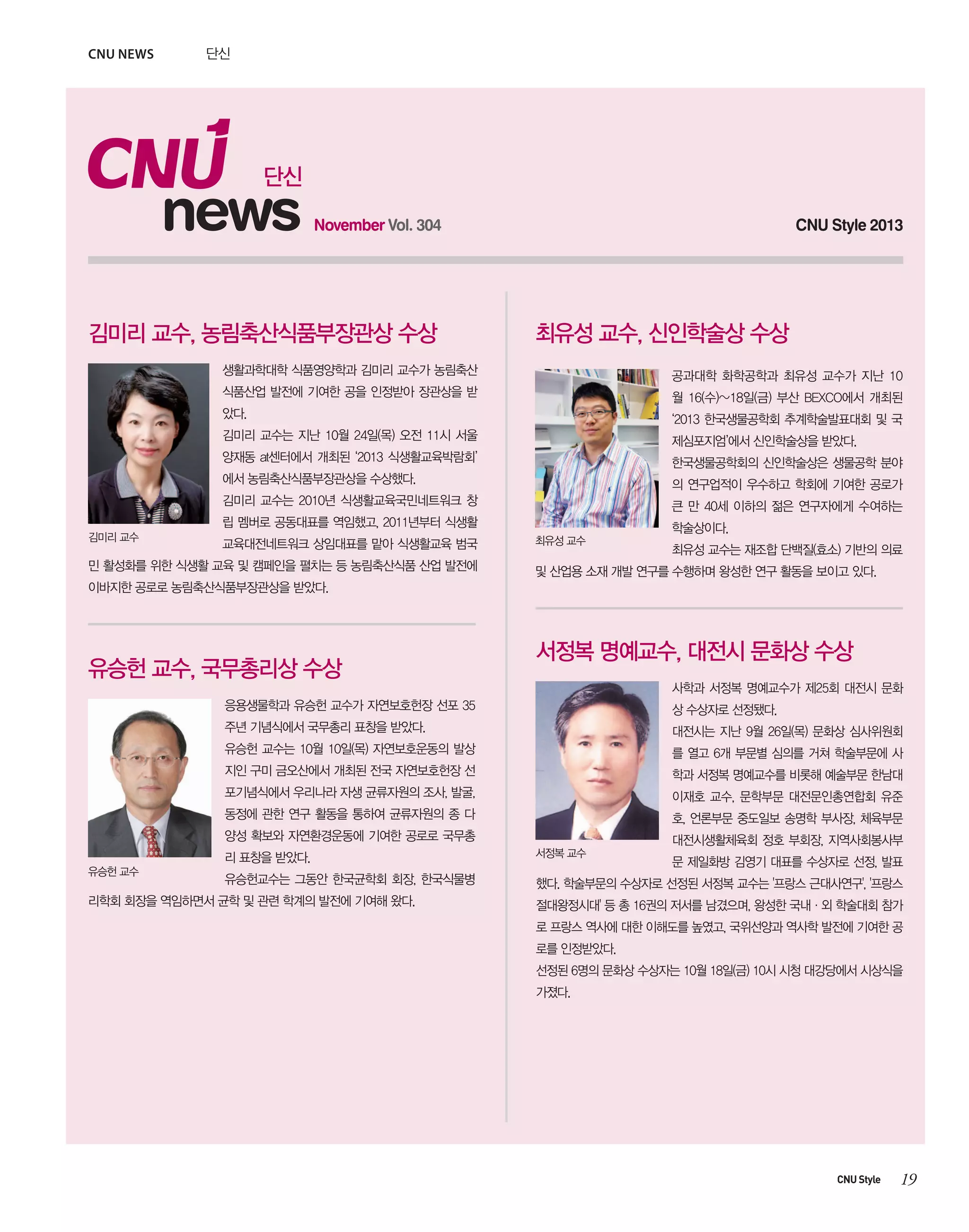 CNU news

단신

단신

news

November Vol. 304

김미리 교수, 농림축산식품부장관상 수상

CNU Style 2013

최유성 교수, 신인학술상 수상

생활과학대학 식품영양학과 김미리 교수가 농림축산

공과대학 화학공학과 최유성 교수가 지난 10

식품산업 발전에 기여한 공을 인정받아 장관상을 받

월 16(수)~18일(금) 부산 BEXCO에서 개최된

았다.

‘2013 한국생물공학회 추계학술발표대회 및 국

김미리 교수는 지난 10월 24일(목) 오전 11시 서울

제심포지엄’에서 신인학술상을 받았다.

양재동 at센터에서 개최된 ‘2013 식생활교육박람회’

한국생물공학회의 신인학술상은 생물공학 분야

에서 농림축산식품부장관상을 수상했다.

의 연구업적이 우수하고 학회에 기여한 공로가

김미리 교수는 2010년 식생활교육국민네트워크 창

큰 만 40세 이하의 젊은 연구자에게 수여하는

립 멤버로 공동대표를 역임했고, 2011년부터 식생활
김미리 교수

교육대전네트워크 상임대표를 맡아 식생활교육 범국

민 활성화를 위한 식생활 교육 및 캠페인을 펼치는 등 농림축산식품 산업 발전에

최유성 교수

학술상이다.
최유성 교수는 재조합 단백질(효소) 기반의 의료

및 산업용 소재 개발 연구를 수행하며 왕성한 연구 활동을 보이고 있다.

이바지한 공로로 농림축산식품부장관상을 받았다.

유승헌 교수, 국무총리상 수상

서정복 명예교수, 대전시 문화상 수상
사학과 서정복 명예교수가 제25회 대전시 문화

응용생물학과 유승헌 교수가 자연보호헌장 선포 35

상 수상자로 선정됐다.

주년 기념식에서 국무총리 표창을 받았다.

대전시는 지난 9월 26일(목) 문화상 심사위원회

유승헌 교수는 10월 10일(목) 자연보호운동의 발상

를 열고 6개 부문별 심의를 거쳐 학술부문에 사

지인 구미 금오산에서 개최된 전국 자연보호헌장 선

학과 서정복 명예교수를 비롯해 예술부문 한남대

포기념식에서 우리나라 자생 균류자원의 조사, 발굴,

이재호 교수, 문학부문 대전문인총연합회 유준

동정에 관한 연구 활동을 통하여 균류자원의 종 다

호, 언론부문 중도일보 송명학 부사장, 체육부문

양성 확보와 자연환경운동에 기여한 공로로 국무총

대전시생활체육회 정호 부회장, 지역사회봉사부

리 표창을 받았다.
유승헌 교수

서정복 교수

유승헌교수는 그동안 한국균학회 회장, 한국식물병

했다. 학술부문의 수상자로 선정된 서정복 교수는 '프랑스 근대사연구', '프랑스

리학회 회장을 역임하면서 균학 및 관련 학계의 발전에 기여해 왔다.

문 제일화방 김영기 대표를 수상자로 선정, 발표

절대왕정시대' 등 총 16권의 저서를 남겼으며, 왕성한 국내·외 학술대회 참가
로 프랑스 역사에 대한 이해도를 높였고, 국위선양과 역사학 발전에 기여한 공
로를 인정받았다.
선정된 6명의 문화상 수상자는 10월 18일(금) 10시 시청 대강당에서 시상식을
가졌다.

CNU Style

19

 