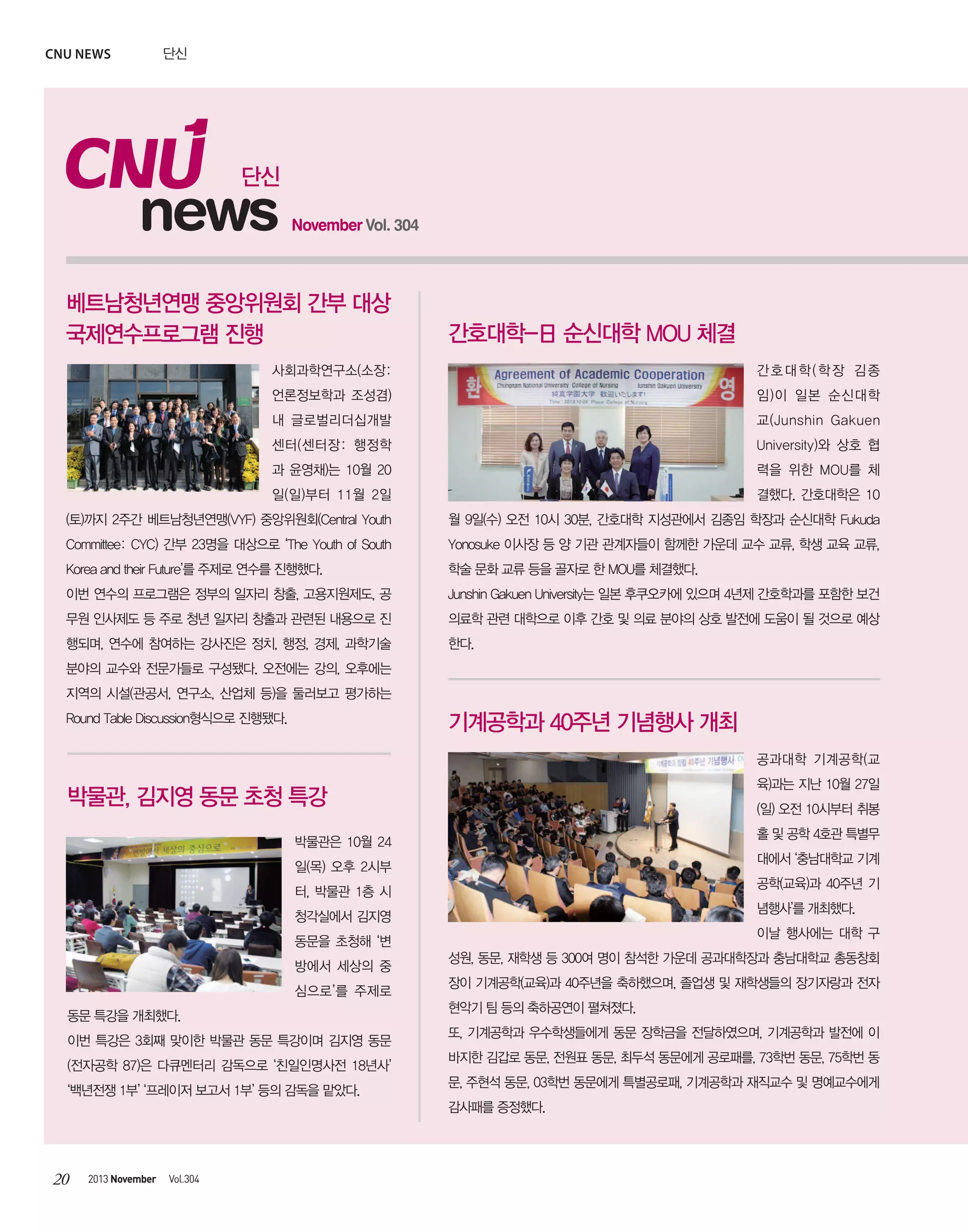 CNU news

단신

단신

news

November Vol. 304

베트남청년연맹 중앙위원회 간부 대상
국제연수프로그램 진행

간호대학-日 순신대학 MOU 체결

사회과학연구소(소장:

간호대학(학장 김종

언론정보학과 조성겸)

임)이 일본 순신대학

내 글로벌리더십개발

교(Junshin Gakuen

센터(센터장: 행정학

University)와 상호 협

과 윤영채)는 10월 20

력을 위한 MOU를 체

일(일)부터 11월 2일

결했다. 간호대학은 10

(토)까지 2주간 베트남청년연맹(VYF) 중앙위원회(Central Youth

월 9일(수) 오전 10시 30분, 간호대학 지성관에서 김종임 학장과 순신대학 Fukuda

Committee: CYC) 간부 23명을 대상으로 ‘The Youth of South

Yonosuke 이사장 등 양 기관 관계자들이 함께한 가운데 교수 교류, 학생 교육 교류,

Korea and their Future’를 주제로 연수를 진행했다.

학술 문화 교류 등을 골자로 한 MOU를 체결했다.

이번 연수의 프로그램은 정부의 일자리 창출, 고용지원제도, 공

Junshin Gakuen University는 일본 후쿠오카에 있으며 4년제 간호학과를 포함한 보건

무원 인사제도 등 주로 청년 일자리 창출과 관련된 내용으로 진

의료학 관련 대학으로 이후 간호 및 의료 분야의 상호 발전에 도움이 될 것으로 예상

행되며, 연수에 참여하는 강사진은 정치, 행정, 경제, 과학기술

한다.

분야의 교수와 전문가들로 구성됐다. 오전에는 강의, 오후에는
지역의 시설(관공서, 연구소, 산업체 등)을 둘러보고 평가하는

기계공학과 40주년 기념행사 개최

Round Table Discussion형식으로 진행됐다.

공과대학 기계공학(교
육)과는 지난 10월 27일

박물관, 김지영 동문 초청 특강

(일) 오전 10시부터 취봉
홀 및 공학 4호관 특별무

박물관은 10월 24

대에서 ‘충남대학교 기계

일(목) 오후 2시부

공학(교육)과 40주년 기

터, 박물관 1층 시

념행사’를 개최했다.

청각실에서 김지영

이날 행사에는 대학 구

동문을 초청해 ‘변
방에서 세상의 중
심으로’를 주제로
동문 특강을 개최했다.
이번 특강은 3회째 맞이한 박물관 동문 특강이며 김지영 동문
(전자공학 87)은 다큐멘터리 감독으로 ‘친일인명사전 18년사’
‘백년전쟁 1부’ ‘프레이저 보고서 1부’ 등의 감독을 맡았다.

성원, 동문, 재학생 등 300여 명이 참석한 가운데 공과대학장과 충남대학교 총동창회
장이 기계공학(교육)과 40주년을 축하했으며, 졸업생 및 재학생들의 장기자랑과 전자
현악기 팀 등의 축하공연이 펼쳐졌다.
또, 기계공학과 우수학생들에게 동문 장학금을 전달하였으며, 기계공학과 발전에 이
바지한 김갑로 동문, 전원표 동문, 최두석 동문에게 공로패를, 73학번 동문, 75학번 동
문, 주현석 동문, 03학번 동문에게 특별공로패, 기계공학과 재직교수 및 명예교수에게
감사패를 증정했다.

20

2013 November

Vol.304

 
