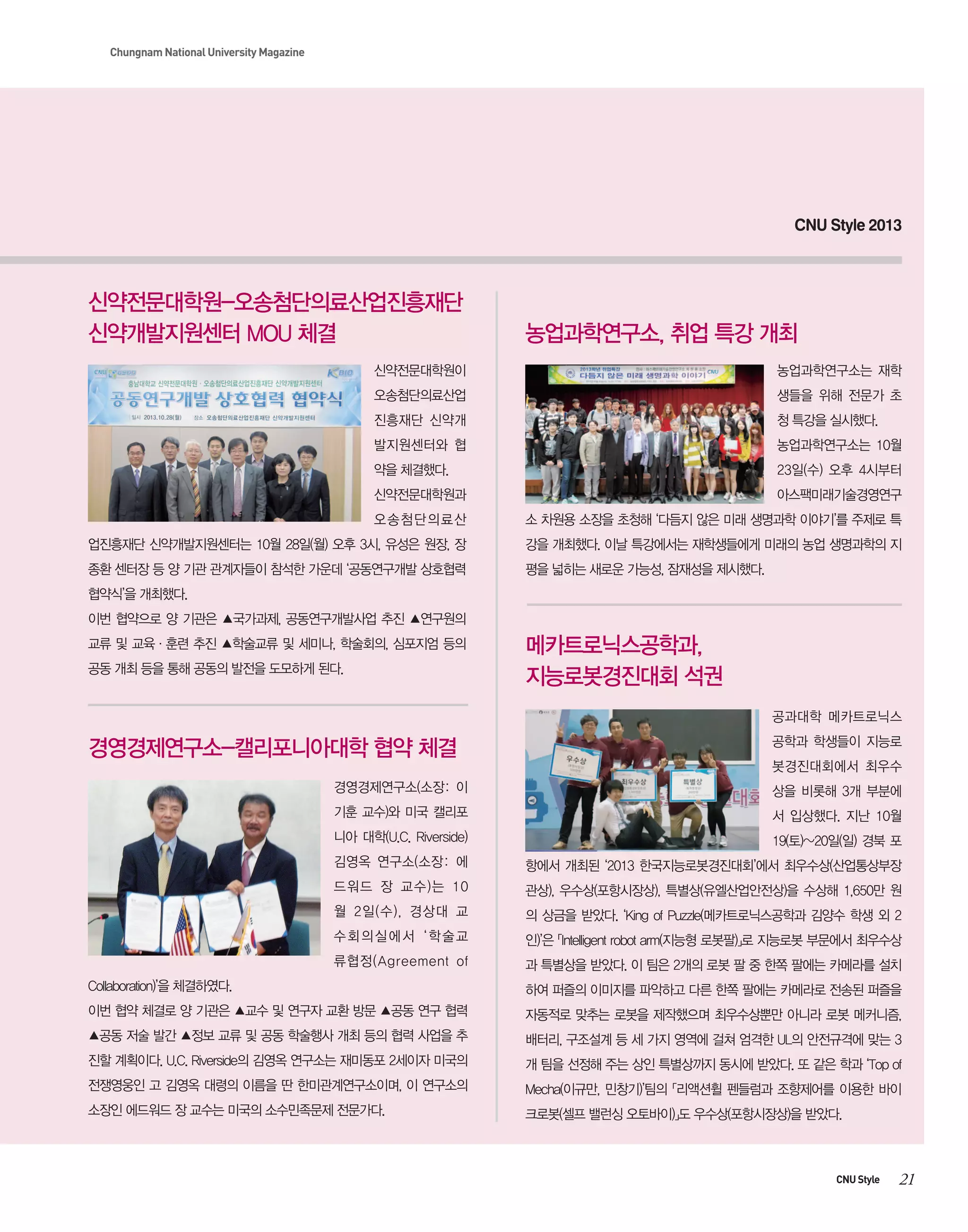 Chungnam National University Magazine

CNU Style 2013

신약전문대학원-오송첨단의료산업진흥재단
신약개발지원센터 MOU 체결

농업과학연구소, 취업 특강 개최

신약전문대학원이

농업과학연구소는 재학

오송첨단의료산업

생들을 위해 전문가 초

진흥재단 신약개

청 특강을 실시했다.

발지원센터와 협

농업과학연구소는 10월

약을 체결했다.

23일(수) 오후 4시부터

신약전문대학원과

아스팩미래기술경영연구

오송첨단의료산

소 차원용 소장을 초청해 ‘다듬지 않은 미래 생명과학 이야기’를 주제로 특

업진흥재단 신약개발지원센터는 10월 28일(월) 오후 3시, 유성은 원장, 장

강을 개최했다. 이날 특강에서는 재학생들에게 미래의 농업 생명과학의 지

종환 센터장 등 양 기관 관계자들이 참석한 가운데 ‘공동연구개발 상호협력

평을 넓히는 새로운 가능성, 잠재성을 제시했다.

협약식’을 개최했다.
이번 협약으로 양 기관은 ▲국가과제, 공동연구개발사업 추진 ▲연구원의
교류 및 교육·훈련 추진 ▲학술교류 및 세미나, 학술회의, 심포지엄 등의
공동 개최 등을 통해 공동의 발전을 도모하게 된다.

메카트로닉스공학과,
지능로봇경진대회 석권
공과대학 메카트로닉스

경영경제연구소-캘리포니아대학 협약 체결

공학과 학생들이 지능로
봇경진대회에서 최우수

경영경제연구소(소장: 이

상을 비롯해 3개 부분에

기훈 교수)와 미국 캘리포

서 입상했다. 지난 10월

니아 대학(U.C. Riverside)

19(토)~20일(일) 경북 포

김영옥 연구소(소장: 에

항에서 개최된 ‘2013 한국지능로봇경진대회’에서 최우수상(산업통상부장

드워드 장 교수)는 10

관상), 우수상(포항시장상), 특별상(유엘산업안전상)을 수상해 1,650만 원

월 2일(수), 경상대 교

의 상금을 받았다. ‘King of Puzzle(메카트로닉스공학과 김양수 학생 외 2

수회의실에서 ‘학술교

인)’은 「Intelligent robot arm(지능형 로봇팔)」로 지능로봇 부문에서 최우수상

류협정(Agreement of

과 특별상을 받았다. 이 팀은 2개의 로봇 팔 중 한쪽 팔에는 카메라를 설치

Collaboration)’을 체결하였다.

하여 퍼즐의 이미지를 파악하고 다른 한쪽 팔에는 카메라로 전송된 퍼즐을

이번 협약 체결로 양 기관은 ▲교수 및 연구자 교환 방문 ▲공동 연구 협력

자동적로 맞추는 로봇을 제작했으며 최우수상뿐만 아니라 로봇 메커니즘,

▲공동 저술 발간 ▲정보 교류 및 공동 학술행사 개최 등의 협력 사업을 추

배터리, 구조설계 등 세 가지 영역에 걸쳐 엄격한 UL의 안전규격에 맞는 3

진할 계획이다. U.C. Riverside의 김영옥 연구소는 재미동포 2세이자 미국의

개 팀을 선정해 주는 상인 특별상까지 동시에 받았다. 또 같은 학과 ‘Top of

전쟁영웅인 고 김영옥 대령의 이름을 딴 한미관계연구소이며, 이 연구소의

Mecha(이규만, 민창기)’팀의 「리액션휠 펜들럼과 조향제어를 이용한 바이

소장인 에드워드 장 교수는 미국의 소수민족문제 전문가다.

크로봇(셀프 밸런싱 오토바이)」도 우수상(포항시장상)을 받았다.

CNU Style

21

 