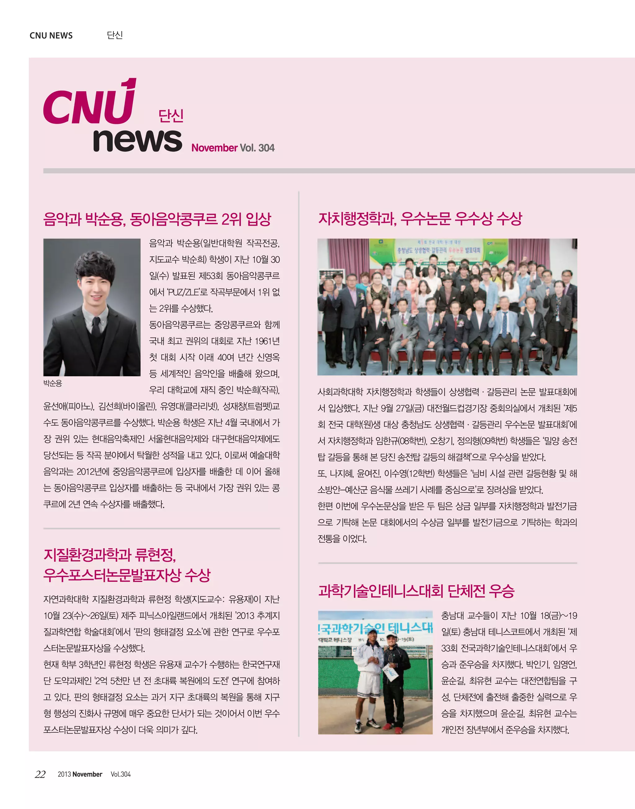 CNU news

단신

단신

news

November Vol. 304

음악과 박순용, 동아음악콩쿠르 2위 입상

자치행정학과, 우수논문 우수상 수상

음악과 박순용(일반대학원 작곡전공,
지도교수 박순희) 학생이 지난 10월 30
일(수) 발표된 제53회 동아음악콩쿠르
에서 ‘PUZ/ZLE’로 작곡부문에서 1위 없
는 2위를 수상했다.
동아음악콩쿠르는 중앙콩쿠르와 함께
국내 최고 권위의 대회로 지난 1961년
첫 대회 시작 이래 40여 년간 신영옥
등 세계적인 음악인을 배출해 왔으며,
박순용

우리 대학교에 재직 중인 박순희(작곡),

사회과학대학 자치행정학과 학생들이 상생협력·갈등관리 논문 발표대회에

윤선애(피아노), 김선희(바이올린), 유영대(클라리넷), 성재창(트럼펫)교

서 입상했다. 지난 9월 27일(금) 대전월드컵경기장 중회의실에서 개최된 ‘제5

수도 동아음악콩쿠르를 수상했다. 박순용 학생은 지난 4월 국내에서 가

회 전국 대학(원)생 대상 충청남도 상생협력·갈등관리 우수논문 발표대회’에

장 권위 있는 현대음악축제인 서울현대음악제와 대구현대음악제에도

서 자치행정학과 임한규(08학번), 오창기, 정의형(09학번) 학생들은 ‘밀양 송전

당선되는 등 작곡 분야에서 탁월한 성적을 내고 있다. 이로써 예술대학

탑 갈등을 통해 본 당진 송전탑 갈등의 해결책’으로 우수상을 받았다.

음악과는 2012년에 중앙음악콩쿠르에 입상자를 배출한 데 이어 올해

또, 나지혜, 윤여진, 이수영(12학번) 학생들은 ‘님비 시설 관련 갈등현황 및 해

는 동아음악콩쿠르 입상자를 배출하는 등 국내에서 가장 권위 있는 콩

소방안-예산군 음식물 쓰레기 사례를 중심으로’로 장려상을 받았다.

쿠르에 2년 연속 수상자를 배출했다.

한편 이번에 우수논문상을 받은 두 팀은 상금 일부를 자치행정학과 발전기금
으로 기탁해 논문 대회에서의 수상금 일부를 발전기금으로 기탁하는 학과의
전통을 이었다.

지질환경과학과 류현정,
우수포스터논문발표자상 수상
자연과학대학 지질환경과학과 류현정 학생(지도교수: 유용재)이 지난

과학기술인테니스대회 단체전 우승

10월 23(수)~26일(토) 제주 피닉스아일랜드에서 개최된 ’2013 추계지

충남대 교수들이 지난 10월 18(금)~19

질과학연합 학술대회’에서 ‘판의 형태결정 요소’에 관한 연구로 우수포

일(토) 충남대 테니스코트에서 개최된 ‘제

스터논문발표자상을 수상했다.

33회 전국과학기술인테니스대회’에서 우

현재 학부 3학년인 류현정 학생은 유용재 교수가 수행하는 한국연구재

승과 준우승을 차지했다. 박인기, 임영언,

단 도약과제인 '2억 5천만 년 전 초대륙 복원에의 도전' 연구에 참여하

윤순길, 최유현 교수는 대전연합팀을 구

고 있다. 판의 형태결정 요소는 과거 지구 초대륙의 복원을 통해 지구

성, 단체전에 출전해 출중한 실력으로 우

형 행성의 진화사 규명에 매우 중요한 단서가 되는 것이어서 이번 우수

승을 차지했으며 윤순길, 최유현 교수는

포스터논문발표자상 수상이 더욱 의미가 깊다.

개인전 장년부에서 준우승을 차지했다.

22

2013 November

Vol.304

 