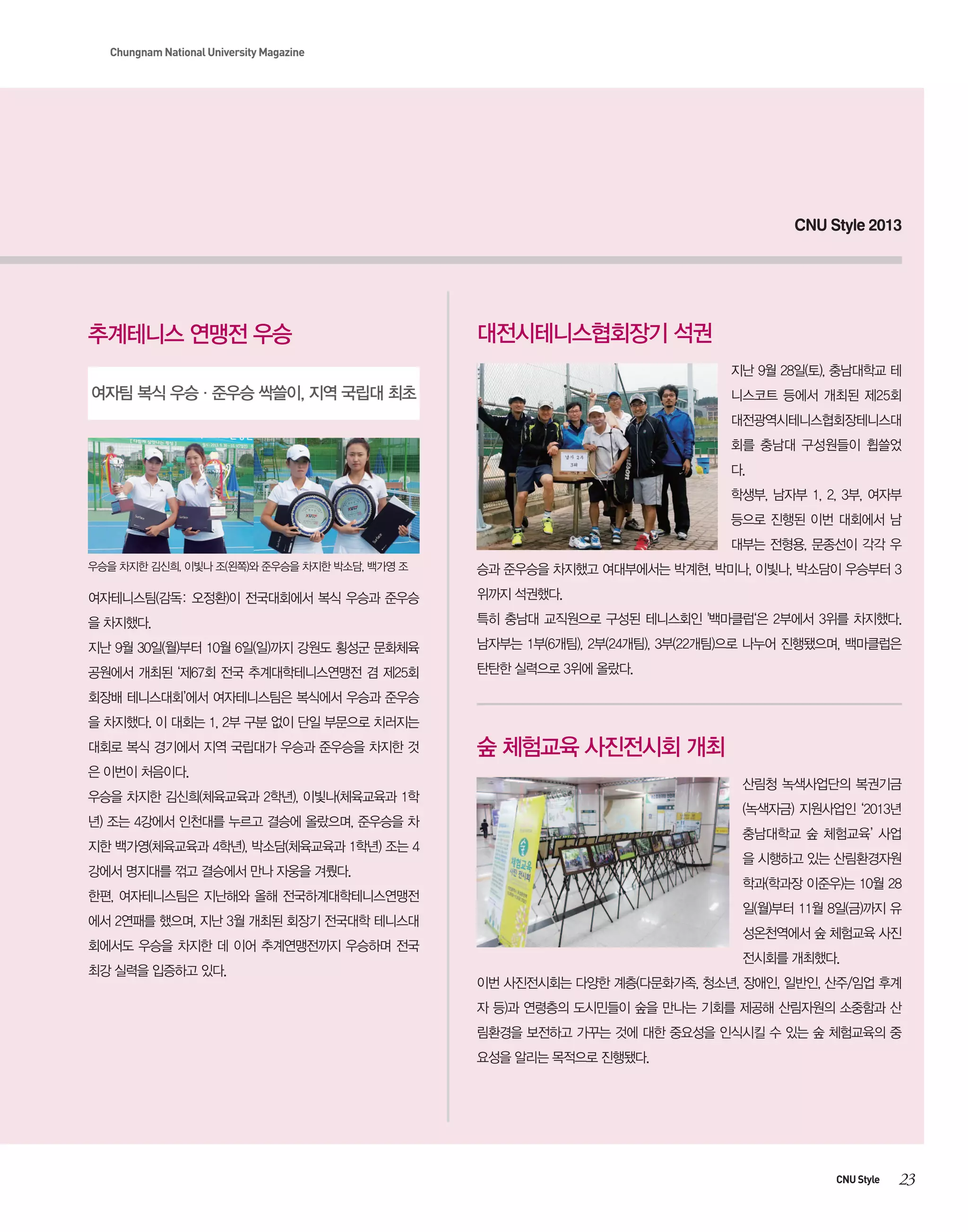 Chungnam National University Magazine

CNU Style 2013

추계테니스 연맹전 우승

대전시테니스협회장기 석권
지난 9월 28일(토), 충남대학교 테

여자팀 복식 우승·준우승 싹쓸이, 지역 국립대 최초

니스코트 등에서 개최된 제25회
대전광역시테니스협회장테니스대
회를 충남대 구성원들이 휩쓸었
다.
학생부, 남자부 1, 2, 3부, 여자부
등으로 진행된 이번 대회에서 남
대부는 전형용, 문종선이 각각 우

우승을 차지한 김신희, 이빛나 조(왼쪽)와 준우승을 차지한 박소담, 백가영 조

승과 준우승을 차지했고 여대부에서는 박계현, 박미나, 이빛나, 박소담이 우승부터 3

여자테니스팀(감독: 오정환)이 전국대회에서 복식 우승과 준우승

위까지 석권했다.

을 차지했다.

특히 충남대 교직원으로 구성된 테니스회인 '백마클럽‘은 2부에서 3위를 차지했다.

지난 9월 30일(월)부터 10월 6일(일)까지 강원도 횡성군 문화체육

남자부는 1부(6개팀), 2부(24개팀), 3부(22개팀)으로 나누어 진행됐으며, 백마클럽은

공원에서 개최된 ‘제67회 전국 추계대학테니스연맹전 겸 제25회

탄탄한 실력으로 3위에 올랐다.

회장배 테니스대회’에서 여자테니스팀은 복식에서 우승과 준우승
을 차지했다. 이 대회는 1, 2부 구분 없이 단일 부문으로 치러지는
대회로 복식 경기에서 지역 국립대가 우승과 준우승을 차지한 것

숲 체험교육 사진전시회 개최

은 이번이 처음이다.

산림청 녹색사업단의 복권기금

우승을 차지한 김신희(체육교육과 2학년), 이빛나(체육교육과 1학

(녹색자금) 지원사업인 ‘2013년

년) 조는 4강에서 인천대를 누르고 결승에 올랐으며, 준우승을 차

충남대학교 숲 체험교육’ 사업

지한 백가영(체육교육과 4학년), 박소담(체육교육과 1학년) 조는 4

을 시행하고 있는 산림환경자원

강에서 명지대를 꺾고 결승에서 만나 자웅을 겨뤘다.

학과(학과장 이준우)는 10월 28

한편, 여자테니스팀은 지난해와 올해 전국하계대학테니스연맹전

일(월)부터 11월 8일(금)까지 유

에서 2연패를 했으며, 지난 3월 개최된 회장기 전국대학 테니스대

성온천역에서 숲 체험교육 사진

회에서도 우승을 차지한 데 이어 추계연맹전까지 우승하며 전국
최강 실력을 입증하고 있다.

전시회를 개최했다.
이번 사진전시회는 다양한 계층(다문화가족, 청소년, 장애인, 일반인, 산주/임업 후계
자 등)과 연령층의 도시민들이 숲을 만나는 기회를 제공해 산림자원의 소중함과 산
림환경을 보전하고 가꾸는 것에 대한 중요성을 인식시킬 수 있는 숲 체험교육의 중
요성을 알리는 목적으로 진행됐다.

CNU Style

23

 