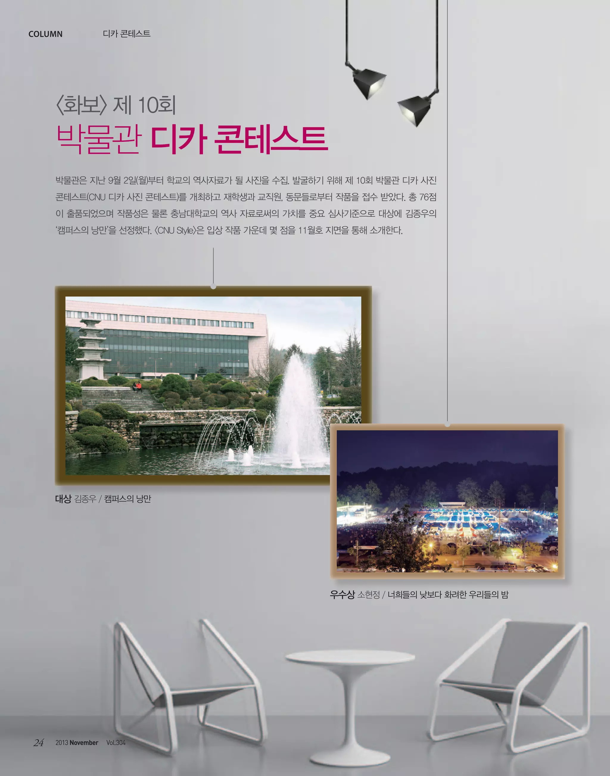 column

디카 콘테스트

<화보> 제 10회

박물관 디카 콘테스트
박물관은 지난 9월 2일(월)부터 학교의 역사자료가 될 사진을 수집. 발굴하기 위해 제 10회 박물관 디카 사진
콘테스트(CNU 디카 사진 콘테스트)를 개최하고 재학생과 교직원, 동문들로부터 작품을 접수 받았다. 총 76점
이 출품되었으며 작품성은 물론 충남대학교의 역사 자료로써의 가치를 중요 심사기준으로 대상에 김종우의
‘캠퍼스의 낭만’을 선정했다. <CNU Style>은 입상 작품 가운데 몇 점을 11월호 지면을 통해 소개한다.

대상 김종우 / 캠퍼스의 낭만

우수상 소현정 / 너희들의 낮보다 화려한 우리들의 밤

24

2013 November

Vol.304

 