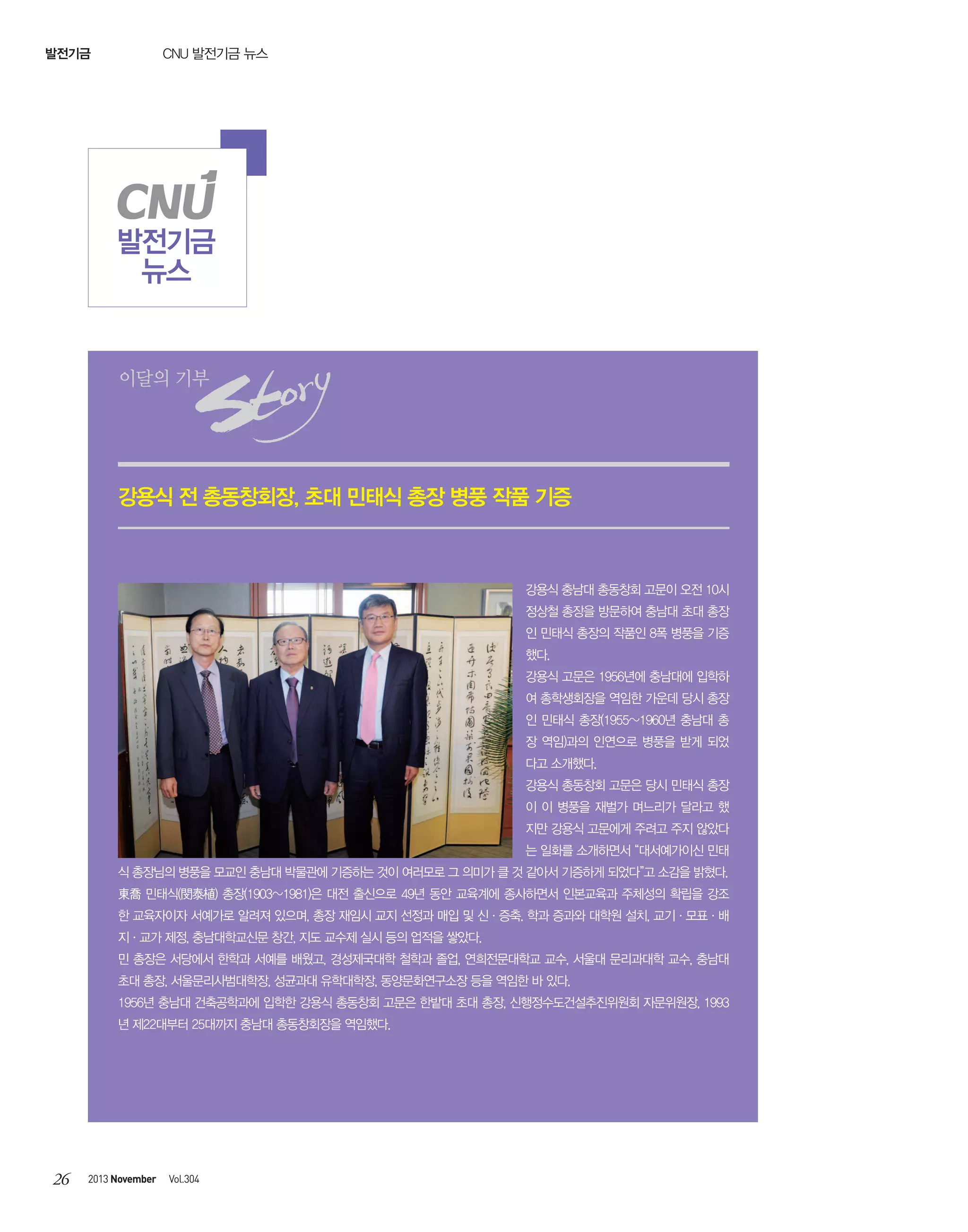 CNU 발전기금 뉴스

발전기금

발전기금
뉴스

이달의 기부

강용식 전 총동창회장, 초대 민태식 총장 병풍 작품 기증

강용식 충남대 총동창회 고문이 오전 10시
정상철 총장을 방문하여 충남대 초대 총장
인 민태식 총장의 작품인 8폭 병풍을 기증
했다.
강용식 고문은 1956년에 충남대에 입학하
여 총학생회장을 역임한 가운데 당시 총장
인 민태식 총장(1955~1960년 충남대 총
장 역임)과의 인연으로 병풍을 받게 되었
다고 소개했다.
강용식 총동창회 고문은 당시 민태식 총장
이 이 병풍을 재벌가 며느리가 달라고 했
지만 강용식 고문에게 주려고 주지 않았다
는 일화를 소개하면서 “대서예가이신 민태
식 총장님의 병풍을 모교인 충남대 박물관에 기증하는 것이 여러모로 그 의미가 클 것 같아서 기증하게 되었다”고 소감을 밝혔다.
東喬 민태식(閔泰植) 총장(1903~1981)은 대전 출신으로 49년 동안 교육계에 종사하면서 인본교육과 주체성의 확립을 강조
한 교육자이자 서예가로 알려져 있으며, 총장 재임시 교지 선정과 매입 및 신·증축. 학과 증과와 대학원 설치, 교기·모표·배
지·교가 제정, 충남대학교신문 창간, 지도 교수제 실시 등의 업적을 쌓았다.
민 총장은 서당에서 한학과 서예를 배웠고, 경성제국대학 철학과 졸업, 연희전문대학교 교수, 서울대 문리과대학 교수, 충남대
초대 총장, 서울문리사범대학장, 성균과대 유학대학장, 동양문화연구소장 등을 역임한 바 있다.
1956년 충남대 건축공학과에 입학한 강용식 총동창회 고문은 한밭대 초대 총장, 신행정수도건설추진위원회 자문위원장, 1993
년 제22대부터 25대까지 충남대 총동창회장을 역임했다.

26

2013 November

Vol.304

 