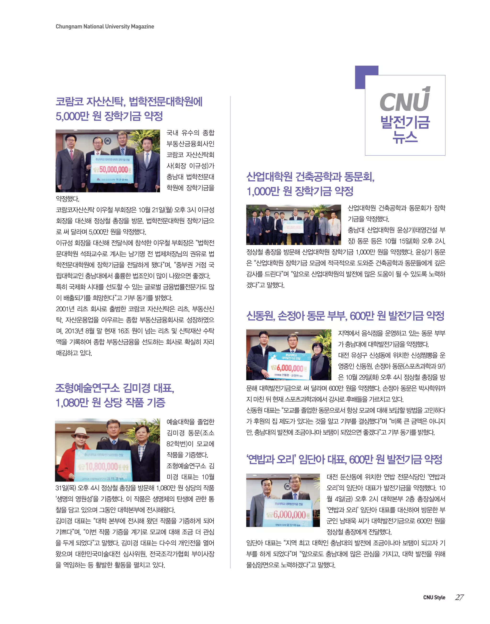 Chungnam National University Magazine

코람코 자산신탁, 법학전문대학원에
5,000만 원 장학기금 약정

발전기금
뉴스

국내 유수의 종합
부동산금융회사인
코람코 자산신탁회
사(회장 이규성)가
충남대 법학전문대
학원에 장학기금을
약정했다.

산업대학원 건축공학과 동문회,
1,000만 원 장학기금 약정

코람코자산신탁 이우철 부회장은 10월 21일(월) 오후 3시 이규성

산업대학원 건축공학과 동문회가 장학

회장을 대신해 정상철 총장을 방문, 법학전문대학원 장학기금으

기금을 약정했다.

로 써 달라며 5,000만 원을 약정했다.

충남대 산업대학원 윤상기(태영건설 부

이규성 회장을 대신해 전달식에 참석한 이우철 부회장은 “법학전

장) 동문 등은 10월 15일(화) 오후 2시,

문대학원 석좌교수로 계시는 남기명 전 법제처장님의 권유로 법

정상철 총장을 방문해 산업대학원 장학기금 1,000만 원을 약정했다. 윤상기 동문

학전문대학원에 장학기금을 전달하게 됐다”며, “중부권 거점 국

은 “산업대학원 장학기금 모금에 적극적으로 도와준 건축공학과 동문들에게 깊은

립대학교인 충남대에서 훌륭한 법조인이 많이 나왔으면 좋겠다.

감사를 드린다”며 “앞으로 산업대학원의 발전에 많은 도움이 될 수 있도록 노력하

특히 국제화 시대를 선도할 수 있는 글로벌 금융법률전문가도 많

겠다”고 말했다.

이 배출되기를 희망한다”고 기부 동기를 밝혔다.
2001년 리츠 회사로 출범한 코람코 자산신탁은 리츠, 부동산신
탁, 자산운용업을 아우르는 종합 부동산금융회사로 성장하였으

신동원, 손정아 동문 부부, 600만 원 발전기금 약정

며, 2013년 8월 말 현재 16조 원이 넘는 리츠 및 신탁재산 수탁

지역에서 음식점을 운영하고 있는 동문 부부

액을 기록하여 종합 부동산금융을 선도하는 회사로 확실히 자리

가 충남대에 대학발전기금을 약정했다.

매김하고 있다.

대전 유성구 신성동에 위치한 신성짬뽕을 운
영중인 신동원, 손정아 동문(스포츠과학과 97)
은 10월 29일(화) 오후 4시 정상철 총장을 방

조형예술연구소 김미경 대표,
1,080만 원 상당 작품 기증

문해 대학발전기금으로 써 달라며 600만 원을 약정했다. 손정아 동문은 박사학위까
지 마친 뒤 현재 스포츠과학과에서 강사로 후배들을 가르치고 있다.
신동원 대표는 “모교를 졸업한 동문으로서 항상 모교에 대해 보답할 방법을 고민하다

예술대학을 졸업한

가 후원의 집 제도가 있다는 것을 알고 기부를 결심했다”며 “비록 큰 금액은 아니지

김미경 동문(조소

만, 충남대의 발전에 조금이나마 보탬이 되었으면 좋겠다”고 기부 동기를 밝혔다.

82학번)이 모교에
작품을 기증했다.
조형예술연구소 김

‘연밥과 오리’ 임단아 대표, 600만 원 발전기금 약정

미경 대표는 10월

대전 둔산동에 위치한 연밥 전문식당인 ‘연밥과

31일(목) 오후 4시 정상철 총장을 방문해 1,080만 원 상당의 작품

오리’의 임단아 대표가 발전기금을 약정했다. 10

‘생명의 영원성’을 기증했다. 이 작품은 생명체의 탄생에 관한 통

월 4일(금) 오후 2시 대학본부 2층 총장실에서

찰을 담고 있으며 그동안 대학본부에 전시해왔다.

‘연밥과 오리’ 임단아 대표를 대신하여 방문한 부

김미경 대표는 “대학 본부에 전시해 왔던 작품을 기증하게 되어

군인 남태욱 씨가 대학발전기금으로 600만 원을

기쁘다”며, “이번 작품 기증을 계기로 모교에 대해 조금 더 관심

정상철 총장에게 전달했다.

을 두게 되었다”고 말했다. 김미경 대표는 다수의 개인전을 열어

임단아 대표는 “지역 최고 대학인 충남대의 발전에 조금이나마 보탬이 되고자 기

왔으며 대한민국미술대전 심사위원, 전국조각가협회 부이사장

부를 하게 되었다”며 “앞으로도 충남대에 많은 관심을 가지고, 대학 발전을 위해

을 역임하는 등 활발한 활동을 펼치고 있다.

물심양면으로 노력하겠다”고 말했다.

CNU Style

27

 