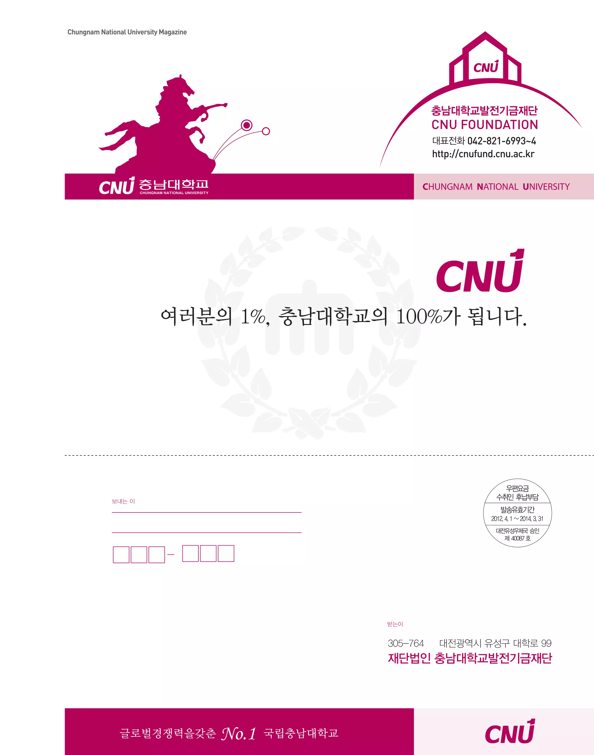 Chungnam National University Magazine

충남대학교발전기금재단

CNU FOUNDATION
대표전화 042-821-6993~4

http://cnufund.cnu.ac.kr
CHUNGNAM NATIONAL UNIVERSITY

여러분의 1%, 충남대학교의 100%가 됩니다.

보내는 이

받는이

305-764

대전광역시 유성구 대학로 99

재단법인 충남대학교발전기금재단

글로벌경쟁력을갖춘

No.1

CNU Style

국립충남대학교

29

 